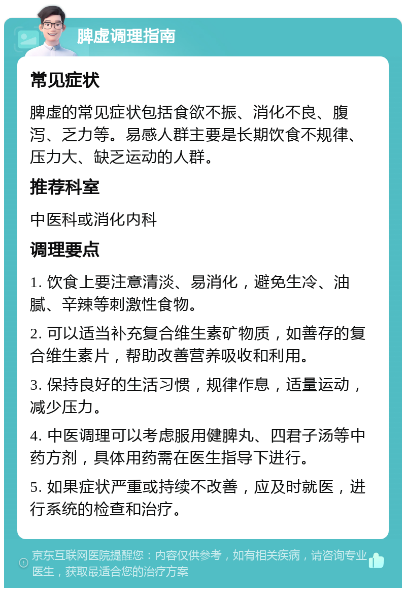 脾虚调理指南 常见症状 脾虚的常见症状包括食欲不振、消化不良、腹泻、乏力等。易感人群主要是长期饮食不规律、压力大、缺乏运动的人群。 推荐科室 中医科或消化内科 调理要点 1. 饮食上要注意清淡、易消化，避免生冷、油腻、辛辣等刺激性食物。 2. 可以适当补充复合维生素矿物质，如善存的复合维生素片，帮助改善营养吸收和利用。 3. 保持良好的生活习惯，规律作息，适量运动，减少压力。 4. 中医调理可以考虑服用健脾丸、四君子汤等中药方剂，具体用药需在医生指导下进行。 5. 如果症状严重或持续不改善，应及时就医，进行系统的检查和治疗。