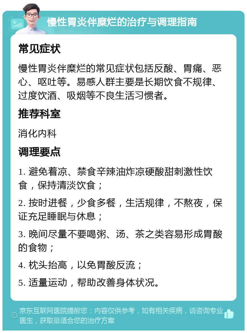 慢性胃炎伴糜烂的治疗与调理指南 常见症状 慢性胃炎伴糜烂的常见症状包括反酸、胃痛、恶心、呕吐等。易感人群主要是长期饮食不规律、过度饮酒、吸烟等不良生活习惯者。 推荐科室 消化内科 调理要点 1. 避免着凉、禁食辛辣油炸凉硬酸甜刺激性饮食，保持清淡饮食； 2. 按时进餐，少食多餐，生活规律，不熬夜，保证充足睡眠与休息； 3. 晚间尽量不要喝粥、汤、茶之类容易形成胃酸的食物； 4. 枕头抬高，以免胃酸反流； 5. 适量运动，帮助改善身体状况。