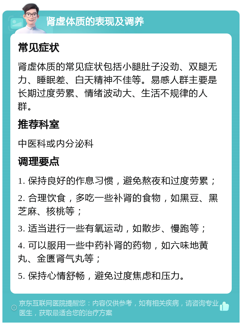 肾虚体质的表现及调养 常见症状 肾虚体质的常见症状包括小腿肚子没劲、双腿无力、睡眠差、白天精神不佳等。易感人群主要是长期过度劳累、情绪波动大、生活不规律的人群。 推荐科室 中医科或内分泌科 调理要点 1. 保持良好的作息习惯，避免熬夜和过度劳累； 2. 合理饮食，多吃一些补肾的食物，如黑豆、黑芝麻、核桃等； 3. 适当进行一些有氧运动，如散步、慢跑等； 4. 可以服用一些中药补肾的药物，如六味地黄丸、金匮肾气丸等； 5. 保持心情舒畅，避免过度焦虑和压力。