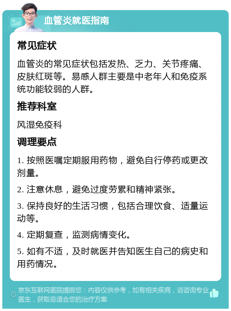 血管炎就医指南 常见症状 血管炎的常见症状包括发热、乏力、关节疼痛、皮肤红斑等。易感人群主要是中老年人和免疫系统功能较弱的人群。 推荐科室 风湿免疫科 调理要点 1. 按照医嘱定期服用药物，避免自行停药或更改剂量。 2. 注意休息，避免过度劳累和精神紧张。 3. 保持良好的生活习惯，包括合理饮食、适量运动等。 4. 定期复查，监测病情变化。 5. 如有不适，及时就医并告知医生自己的病史和用药情况。