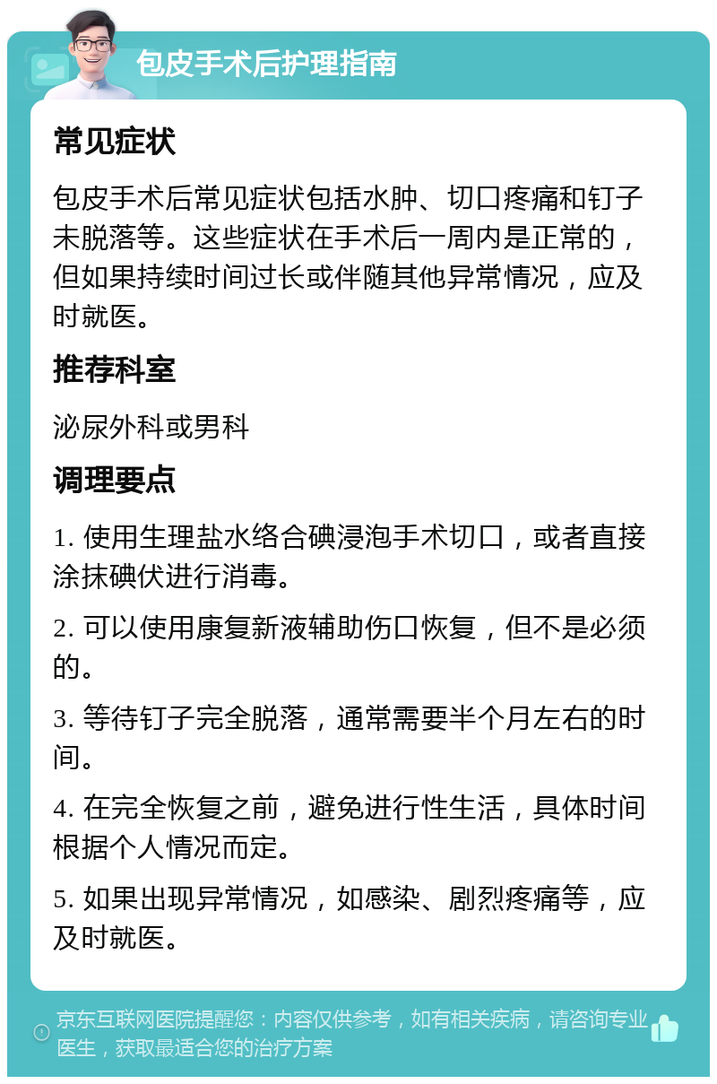 包皮手术后护理指南 常见症状 包皮手术后常见症状包括水肿、切口疼痛和钉子未脱落等。这些症状在手术后一周内是正常的，但如果持续时间过长或伴随其他异常情况，应及时就医。 推荐科室 泌尿外科或男科 调理要点 1. 使用生理盐水络合碘浸泡手术切口，或者直接涂抹碘伏进行消毒。 2. 可以使用康复新液辅助伤口恢复，但不是必须的。 3. 等待钉子完全脱落，通常需要半个月左右的时间。 4. 在完全恢复之前，避免进行性生活，具体时间根据个人情况而定。 5. 如果出现异常情况，如感染、剧烈疼痛等，应及时就医。