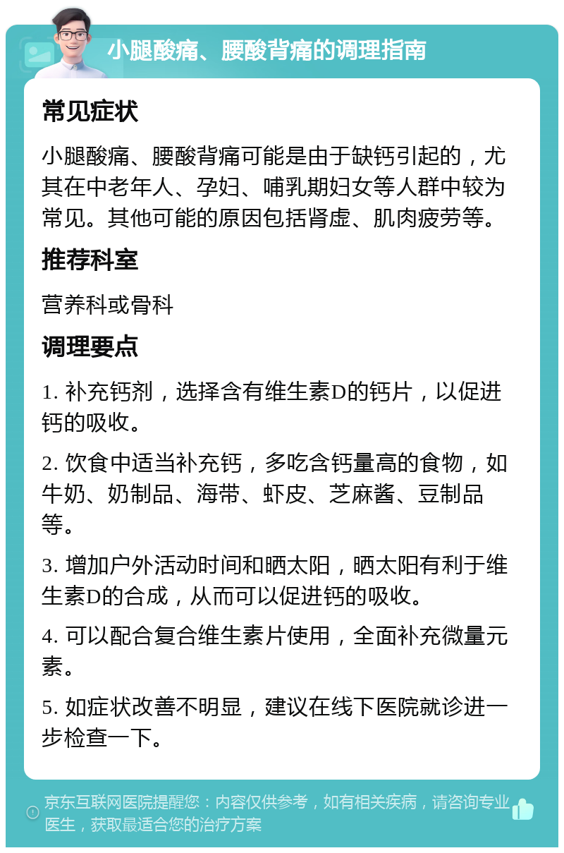 小腿酸痛、腰酸背痛的调理指南 常见症状 小腿酸痛、腰酸背痛可能是由于缺钙引起的，尤其在中老年人、孕妇、哺乳期妇女等人群中较为常见。其他可能的原因包括肾虚、肌肉疲劳等。 推荐科室 营养科或骨科 调理要点 1. 补充钙剂，选择含有维生素D的钙片，以促进钙的吸收。 2. 饮食中适当补充钙，多吃含钙量高的食物，如牛奶、奶制品、海带、虾皮、芝麻酱、豆制品等。 3. 增加户外活动时间和晒太阳，晒太阳有利于维生素D的合成，从而可以促进钙的吸收。 4. 可以配合复合维生素片使用，全面补充微量元素。 5. 如症状改善不明显，建议在线下医院就诊进一步检查一下。