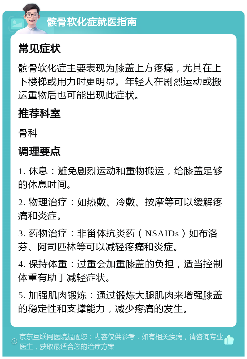 髌骨软化症就医指南 常见症状 髌骨软化症主要表现为膝盖上方疼痛，尤其在上下楼梯或用力时更明显。年轻人在剧烈运动或搬运重物后也可能出现此症状。 推荐科室 骨科 调理要点 1. 休息：避免剧烈运动和重物搬运，给膝盖足够的休息时间。 2. 物理治疗：如热敷、冷敷、按摩等可以缓解疼痛和炎症。 3. 药物治疗：非甾体抗炎药（NSAIDs）如布洛芬、阿司匹林等可以减轻疼痛和炎症。 4. 保持体重：过重会加重膝盖的负担，适当控制体重有助于减轻症状。 5. 加强肌肉锻炼：通过锻炼大腿肌肉来增强膝盖的稳定性和支撑能力，减少疼痛的发生。