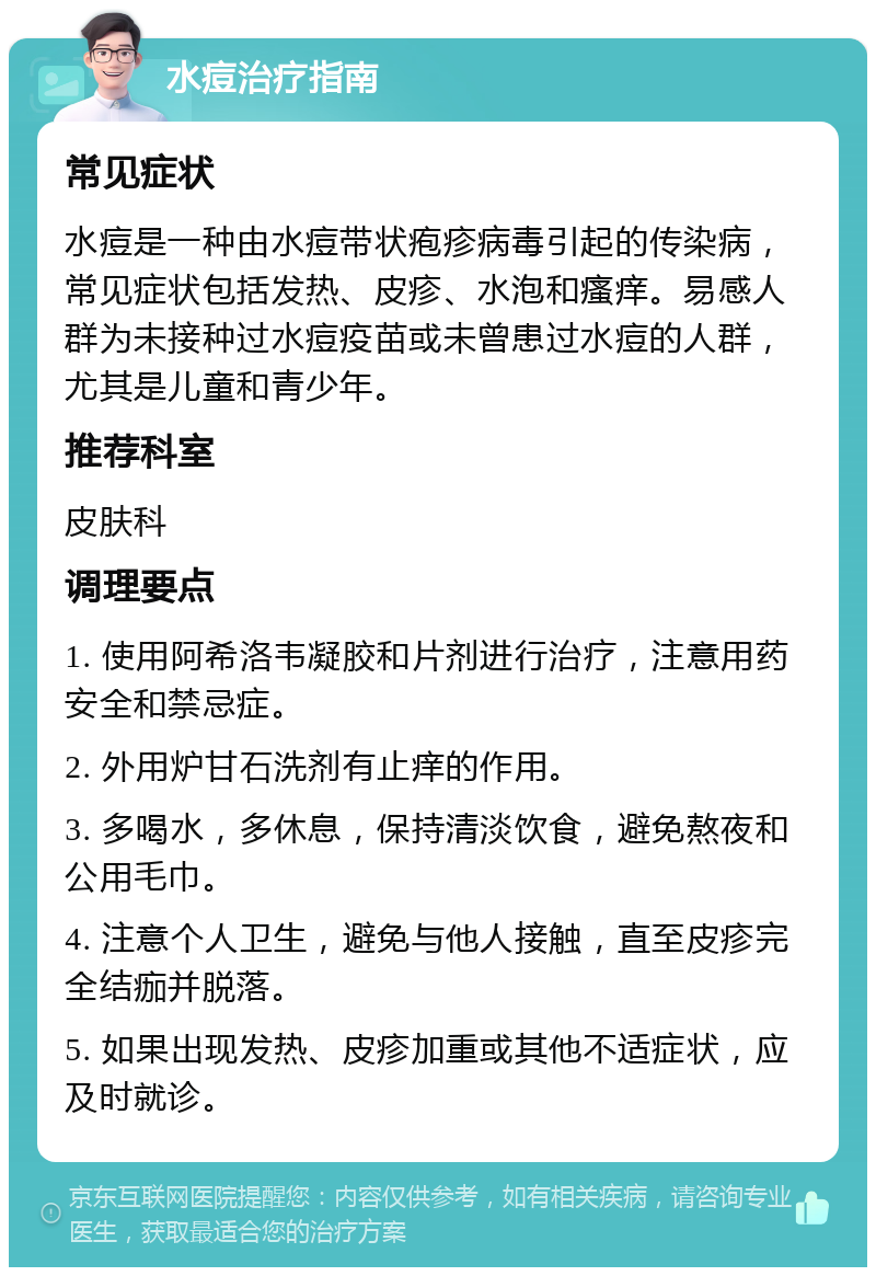 水痘治疗指南 常见症状 水痘是一种由水痘带状疱疹病毒引起的传染病，常见症状包括发热、皮疹、水泡和瘙痒。易感人群为未接种过水痘疫苗或未曾患过水痘的人群，尤其是儿童和青少年。 推荐科室 皮肤科 调理要点 1. 使用阿希洛韦凝胶和片剂进行治疗，注意用药安全和禁忌症。 2. 外用炉甘石洗剂有止痒的作用。 3. 多喝水，多休息，保持清淡饮食，避免熬夜和公用毛巾。 4. 注意个人卫生，避免与他人接触，直至皮疹完全结痂并脱落。 5. 如果出现发热、皮疹加重或其他不适症状，应及时就诊。