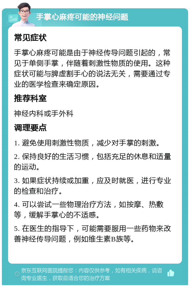 手掌心麻疼可能的神经问题 常见症状 手掌心麻疼可能是由于神经传导问题引起的，常见于单侧手掌，伴随着刺激性物质的使用。这种症状可能与脾虚割手心的说法无关，需要通过专业的医学检查来确定原因。 推荐科室 神经内科或手外科 调理要点 1. 避免使用刺激性物质，减少对手掌的刺激。 2. 保持良好的生活习惯，包括充足的休息和适量的运动。 3. 如果症状持续或加重，应及时就医，进行专业的检查和治疗。 4. 可以尝试一些物理治疗方法，如按摩、热敷等，缓解手掌心的不适感。 5. 在医生的指导下，可能需要服用一些药物来改善神经传导问题，例如维生素B族等。