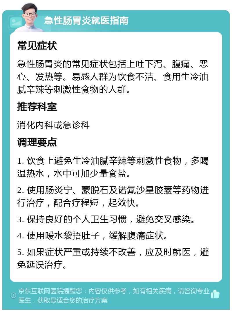 急性肠胃炎就医指南 常见症状 急性肠胃炎的常见症状包括上吐下泻、腹痛、恶心、发热等。易感人群为饮食不洁、食用生冷油腻辛辣等刺激性食物的人群。 推荐科室 消化内科或急诊科 调理要点 1. 饮食上避免生冷油腻辛辣等刺激性食物，多喝温热水，水中可加少量食盐。 2. 使用肠炎宁、蒙脱石及诺氟沙星胶囊等药物进行治疗，配合疗程短，起效快。 3. 保持良好的个人卫生习惯，避免交叉感染。 4. 使用暖水袋捂肚子，缓解腹痛症状。 5. 如果症状严重或持续不改善，应及时就医，避免延误治疗。