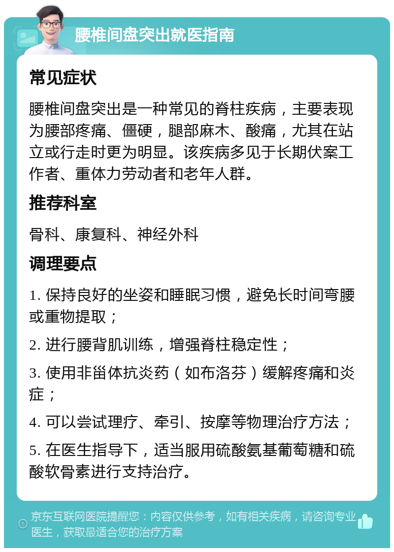 腰椎间盘突出就医指南 常见症状 腰椎间盘突出是一种常见的脊柱疾病，主要表现为腰部疼痛、僵硬，腿部麻木、酸痛，尤其在站立或行走时更为明显。该疾病多见于长期伏案工作者、重体力劳动者和老年人群。 推荐科室 骨科、康复科、神经外科 调理要点 1. 保持良好的坐姿和睡眠习惯，避免长时间弯腰或重物提取； 2. 进行腰背肌训练，增强脊柱稳定性； 3. 使用非甾体抗炎药（如布洛芬）缓解疼痛和炎症； 4. 可以尝试理疗、牵引、按摩等物理治疗方法； 5. 在医生指导下，适当服用硫酸氨基葡萄糖和硫酸软骨素进行支持治疗。