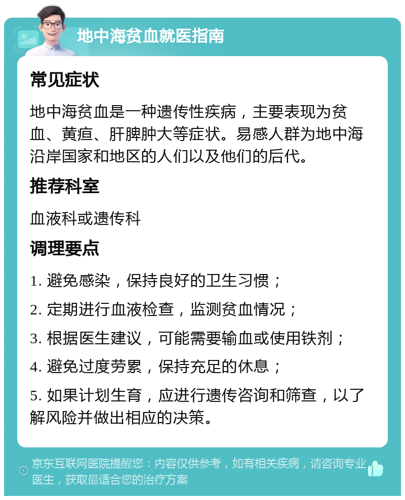 地中海贫血就医指南 常见症状 地中海贫血是一种遗传性疾病，主要表现为贫血、黄疸、肝脾肿大等症状。易感人群为地中海沿岸国家和地区的人们以及他们的后代。 推荐科室 血液科或遗传科 调理要点 1. 避免感染，保持良好的卫生习惯； 2. 定期进行血液检查，监测贫血情况； 3. 根据医生建议，可能需要输血或使用铁剂； 4. 避免过度劳累，保持充足的休息； 5. 如果计划生育，应进行遗传咨询和筛查，以了解风险并做出相应的决策。