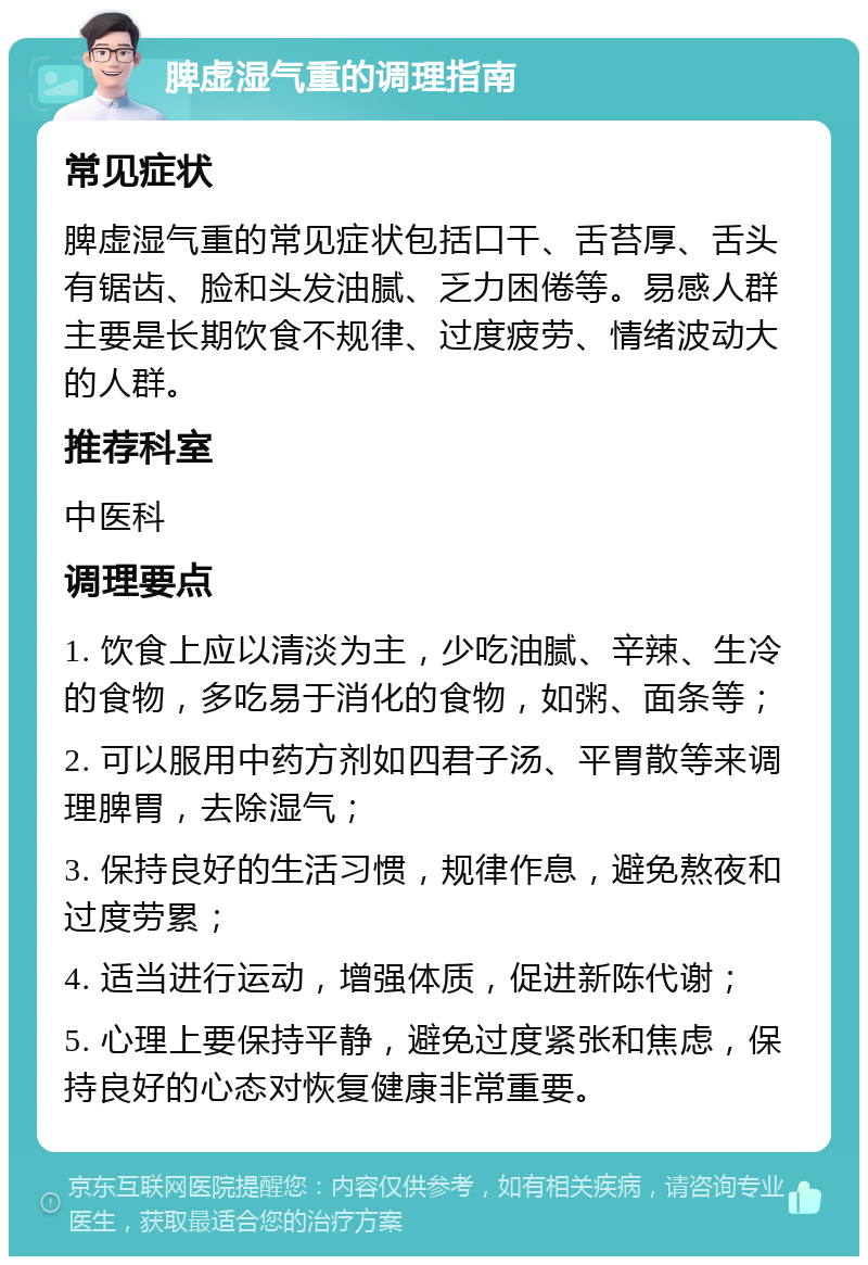 脾虚湿气重的调理指南 常见症状 脾虚湿气重的常见症状包括口干、舌苔厚、舌头有锯齿、脸和头发油腻、乏力困倦等。易感人群主要是长期饮食不规律、过度疲劳、情绪波动大的人群。 推荐科室 中医科 调理要点 1. 饮食上应以清淡为主，少吃油腻、辛辣、生冷的食物，多吃易于消化的食物，如粥、面条等； 2. 可以服用中药方剂如四君子汤、平胃散等来调理脾胃，去除湿气； 3. 保持良好的生活习惯，规律作息，避免熬夜和过度劳累； 4. 适当进行运动，增强体质，促进新陈代谢； 5. 心理上要保持平静，避免过度紧张和焦虑，保持良好的心态对恢复健康非常重要。