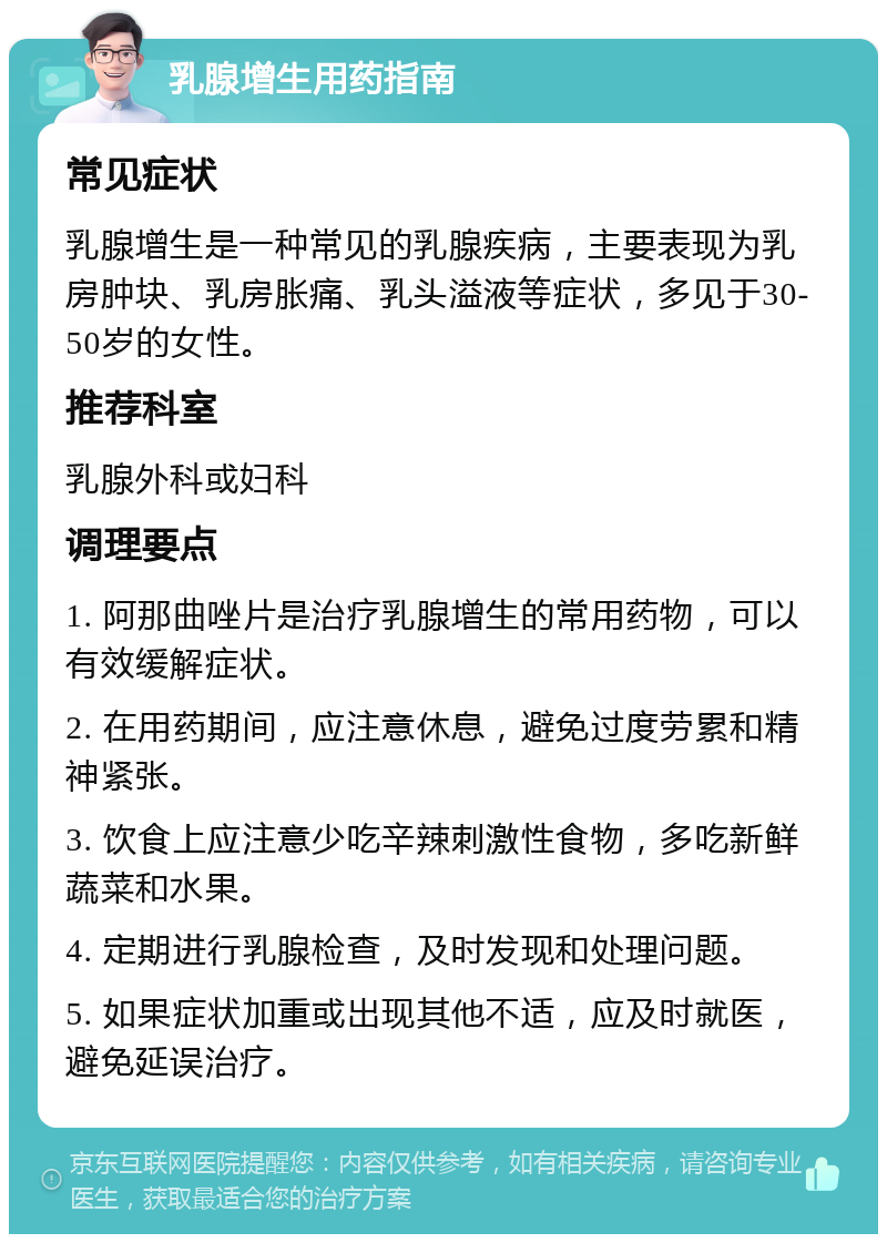 乳腺增生用药指南 常见症状 乳腺增生是一种常见的乳腺疾病，主要表现为乳房肿块、乳房胀痛、乳头溢液等症状，多见于30-50岁的女性。 推荐科室 乳腺外科或妇科 调理要点 1. 阿那曲唑片是治疗乳腺增生的常用药物，可以有效缓解症状。 2. 在用药期间，应注意休息，避免过度劳累和精神紧张。 3. 饮食上应注意少吃辛辣刺激性食物，多吃新鲜蔬菜和水果。 4. 定期进行乳腺检查，及时发现和处理问题。 5. 如果症状加重或出现其他不适，应及时就医，避免延误治疗。