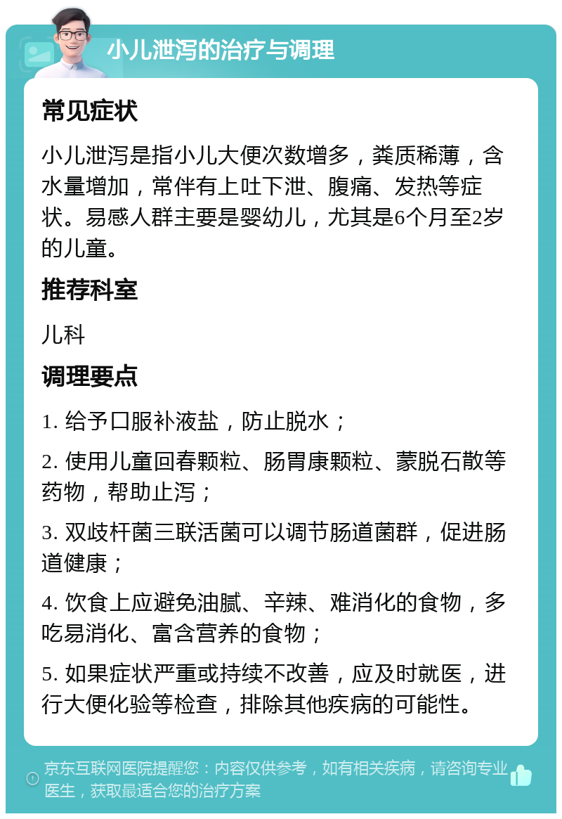 小儿泄泻的治疗与调理 常见症状 小儿泄泻是指小儿大便次数增多，粪质稀薄，含水量增加，常伴有上吐下泄、腹痛、发热等症状。易感人群主要是婴幼儿，尤其是6个月至2岁的儿童。 推荐科室 儿科 调理要点 1. 给予口服补液盐，防止脱水； 2. 使用儿童回春颗粒、肠胃康颗粒、蒙脱石散等药物，帮助止泻； 3. 双歧杆菌三联活菌可以调节肠道菌群，促进肠道健康； 4. 饮食上应避免油腻、辛辣、难消化的食物，多吃易消化、富含营养的食物； 5. 如果症状严重或持续不改善，应及时就医，进行大便化验等检查，排除其他疾病的可能性。