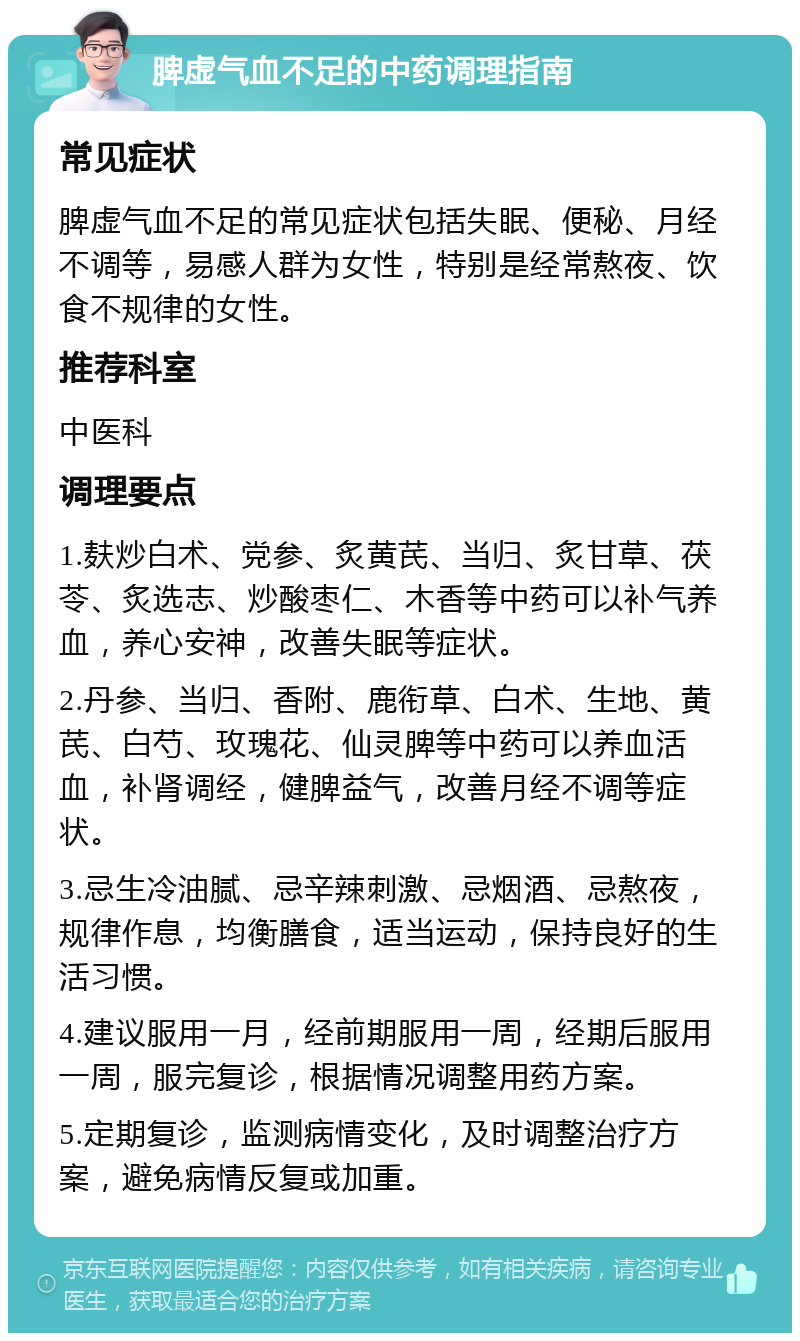 脾虚气血不足的中药调理指南 常见症状 脾虚气血不足的常见症状包括失眠、便秘、月经不调等，易感人群为女性，特别是经常熬夜、饮食不规律的女性。 推荐科室 中医科 调理要点 1.麸炒白术、党参、炙黄芪、当归、炙甘草、茯苓、炙选志、炒酸枣仁、木香等中药可以补气养血，养心安神，改善失眠等症状。 2.丹参、当归、香附、鹿衔草、白术、生地、黄芪、白芍、玫瑰花、仙灵脾等中药可以养血活血，补肾调经，健脾益气，改善月经不调等症状。 3.忌生冷油腻、忌辛辣刺激、忌烟酒、忌熬夜，规律作息，均衡膳食，适当运动，保持良好的生活习惯。 4.建议服用一月，经前期服用一周，经期后服用一周，服完复诊，根据情况调整用药方案。 5.定期复诊，监测病情变化，及时调整治疗方案，避免病情反复或加重。