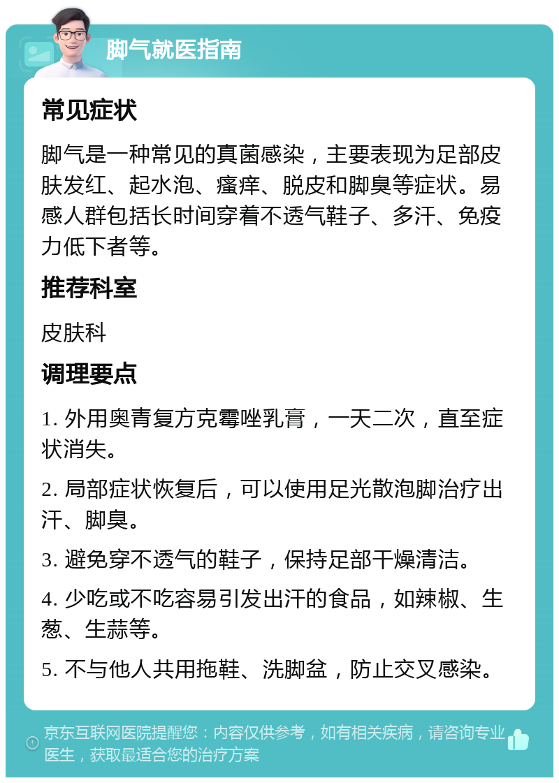 脚气就医指南 常见症状 脚气是一种常见的真菌感染，主要表现为足部皮肤发红、起水泡、瘙痒、脱皮和脚臭等症状。易感人群包括长时间穿着不透气鞋子、多汗、免疫力低下者等。 推荐科室 皮肤科 调理要点 1. 外用奥青复方克霉唑乳膏，一天二次，直至症状消失。 2. 局部症状恢复后，可以使用足光散泡脚治疗出汗、脚臭。 3. 避免穿不透气的鞋子，保持足部干燥清洁。 4. 少吃或不吃容易引发出汗的食品，如辣椒、生葱、生蒜等。 5. 不与他人共用拖鞋、洗脚盆，防止交叉感染。