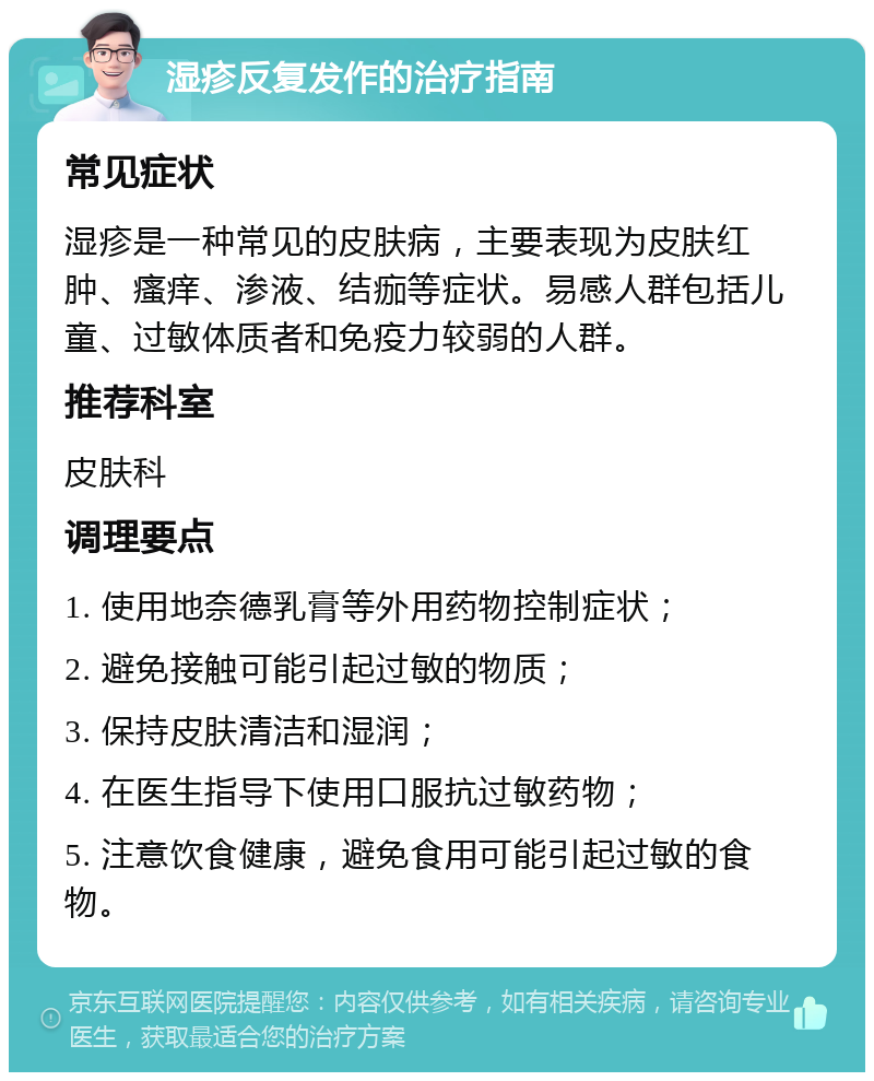 湿疹反复发作的治疗指南 常见症状 湿疹是一种常见的皮肤病，主要表现为皮肤红肿、瘙痒、渗液、结痂等症状。易感人群包括儿童、过敏体质者和免疫力较弱的人群。 推荐科室 皮肤科 调理要点 1. 使用地奈德乳膏等外用药物控制症状； 2. 避免接触可能引起过敏的物质； 3. 保持皮肤清洁和湿润； 4. 在医生指导下使用口服抗过敏药物； 5. 注意饮食健康，避免食用可能引起过敏的食物。