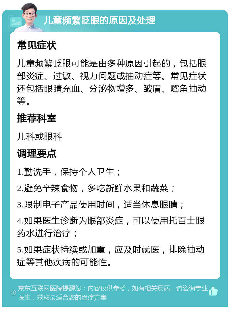 儿童频繁眨眼的原因及处理 常见症状 儿童频繁眨眼可能是由多种原因引起的，包括眼部炎症、过敏、视力问题或抽动症等。常见症状还包括眼睛充血、分泌物增多、皱眉、嘴角抽动等。 推荐科室 儿科或眼科 调理要点 1.勤洗手，保持个人卫生； 2.避免辛辣食物，多吃新鲜水果和蔬菜； 3.限制电子产品使用时间，适当休息眼睛； 4.如果医生诊断为眼部炎症，可以使用托百士眼药水进行治疗； 5.如果症状持续或加重，应及时就医，排除抽动症等其他疾病的可能性。