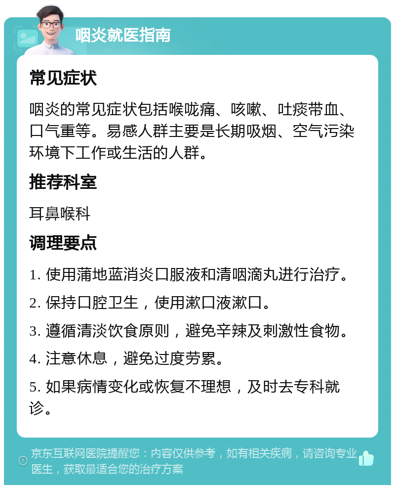 咽炎就医指南 常见症状 咽炎的常见症状包括喉咙痛、咳嗽、吐痰带血、口气重等。易感人群主要是长期吸烟、空气污染环境下工作或生活的人群。 推荐科室 耳鼻喉科 调理要点 1. 使用蒲地蓝消炎口服液和清咽滴丸进行治疗。 2. 保持口腔卫生，使用漱口液漱口。 3. 遵循清淡饮食原则，避免辛辣及刺激性食物。 4. 注意休息，避免过度劳累。 5. 如果病情变化或恢复不理想，及时去专科就诊。