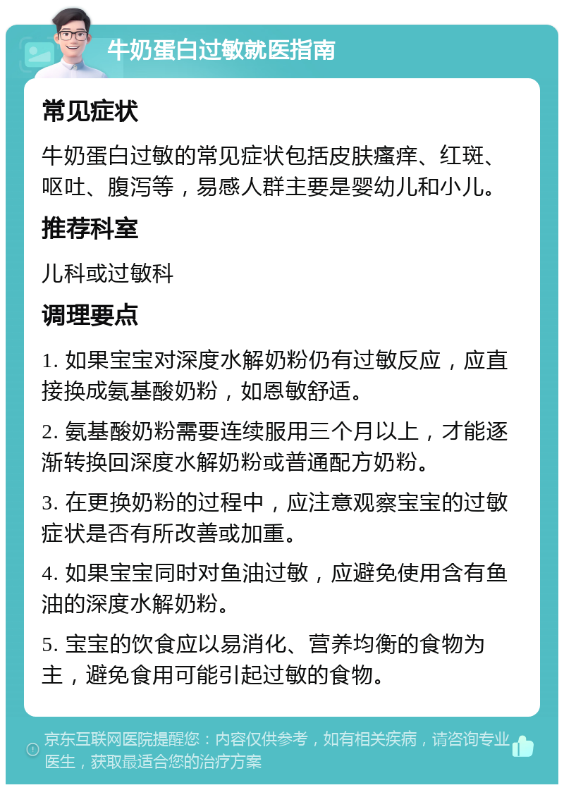 牛奶蛋白过敏就医指南 常见症状 牛奶蛋白过敏的常见症状包括皮肤瘙痒、红斑、呕吐、腹泻等，易感人群主要是婴幼儿和小儿。 推荐科室 儿科或过敏科 调理要点 1. 如果宝宝对深度水解奶粉仍有过敏反应，应直接换成氨基酸奶粉，如恩敏舒适。 2. 氨基酸奶粉需要连续服用三个月以上，才能逐渐转换回深度水解奶粉或普通配方奶粉。 3. 在更换奶粉的过程中，应注意观察宝宝的过敏症状是否有所改善或加重。 4. 如果宝宝同时对鱼油过敏，应避免使用含有鱼油的深度水解奶粉。 5. 宝宝的饮食应以易消化、营养均衡的食物为主，避免食用可能引起过敏的食物。