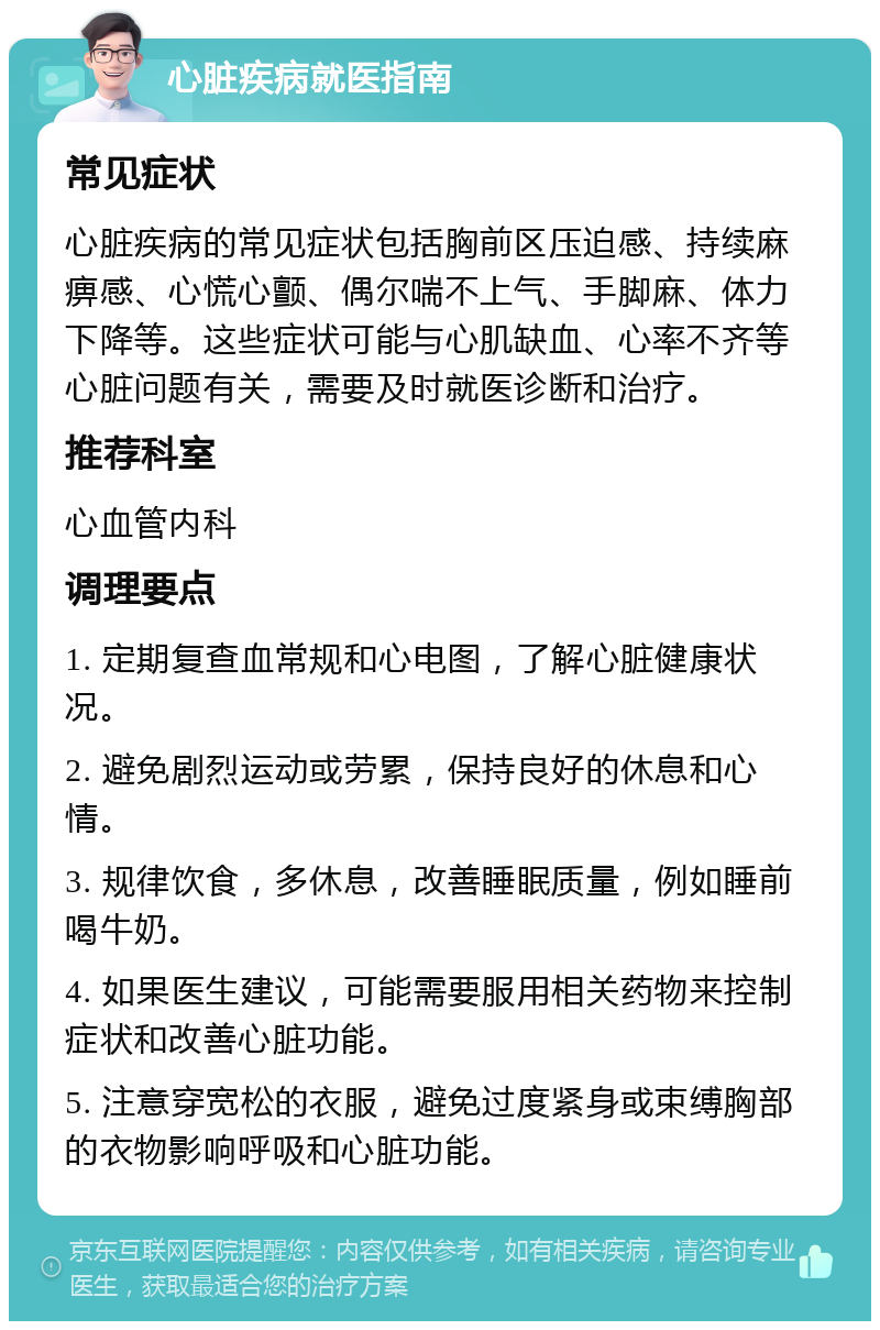 心脏疾病就医指南 常见症状 心脏疾病的常见症状包括胸前区压迫感、持续麻痹感、心慌心颤、偶尔喘不上气、手脚麻、体力下降等。这些症状可能与心肌缺血、心率不齐等心脏问题有关，需要及时就医诊断和治疗。 推荐科室 心血管内科 调理要点 1. 定期复查血常规和心电图，了解心脏健康状况。 2. 避免剧烈运动或劳累，保持良好的休息和心情。 3. 规律饮食，多休息，改善睡眠质量，例如睡前喝牛奶。 4. 如果医生建议，可能需要服用相关药物来控制症状和改善心脏功能。 5. 注意穿宽松的衣服，避免过度紧身或束缚胸部的衣物影响呼吸和心脏功能。