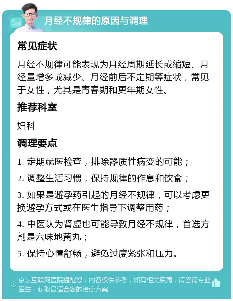 月经不规律的原因与调理 常见症状 月经不规律可能表现为月经周期延长或缩短、月经量增多或减少、月经前后不定期等症状，常见于女性，尤其是青春期和更年期女性。 推荐科室 妇科 调理要点 1. 定期就医检查，排除器质性病变的可能； 2. 调整生活习惯，保持规律的作息和饮食； 3. 如果是避孕药引起的月经不规律，可以考虑更换避孕方式或在医生指导下调整用药； 4. 中医认为肾虚也可能导致月经不规律，首选方剂是六味地黄丸； 5. 保持心情舒畅，避免过度紧张和压力。