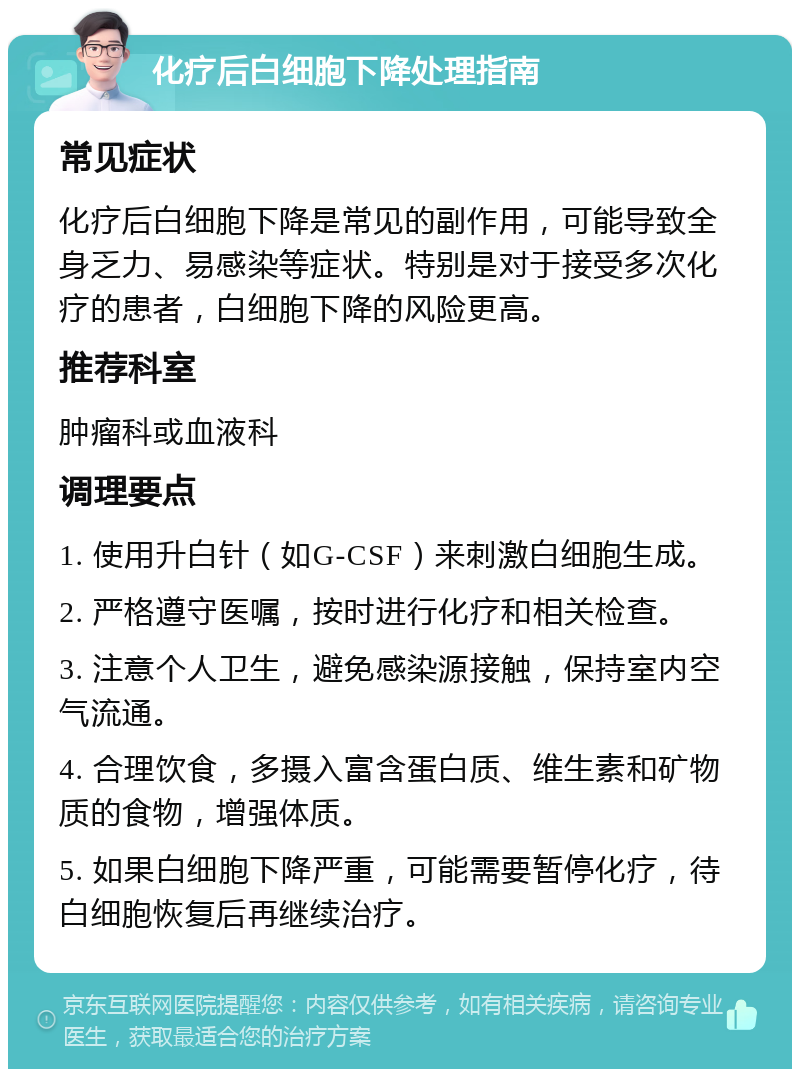 化疗后白细胞下降处理指南 常见症状 化疗后白细胞下降是常见的副作用，可能导致全身乏力、易感染等症状。特别是对于接受多次化疗的患者，白细胞下降的风险更高。 推荐科室 肿瘤科或血液科 调理要点 1. 使用升白针（如G-CSF）来刺激白细胞生成。 2. 严格遵守医嘱，按时进行化疗和相关检查。 3. 注意个人卫生，避免感染源接触，保持室内空气流通。 4. 合理饮食，多摄入富含蛋白质、维生素和矿物质的食物，增强体质。 5. 如果白细胞下降严重，可能需要暂停化疗，待白细胞恢复后再继续治疗。