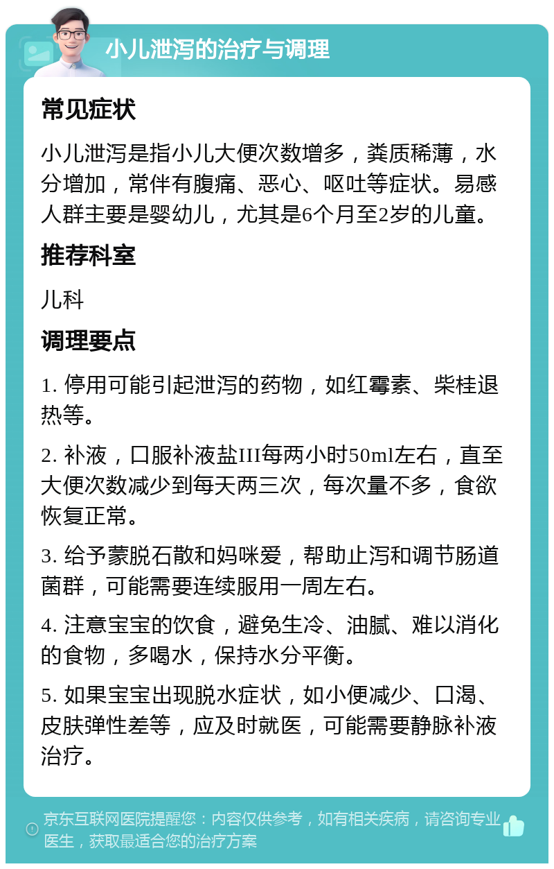 小儿泄泻的治疗与调理 常见症状 小儿泄泻是指小儿大便次数增多，粪质稀薄，水分增加，常伴有腹痛、恶心、呕吐等症状。易感人群主要是婴幼儿，尤其是6个月至2岁的儿童。 推荐科室 儿科 调理要点 1. 停用可能引起泄泻的药物，如红霉素、柴桂退热等。 2. 补液，口服补液盐III每两小时50ml左右，直至大便次数减少到每天两三次，每次量不多，食欲恢复正常。 3. 给予蒙脱石散和妈咪爱，帮助止泻和调节肠道菌群，可能需要连续服用一周左右。 4. 注意宝宝的饮食，避免生冷、油腻、难以消化的食物，多喝水，保持水分平衡。 5. 如果宝宝出现脱水症状，如小便减少、口渴、皮肤弹性差等，应及时就医，可能需要静脉补液治疗。