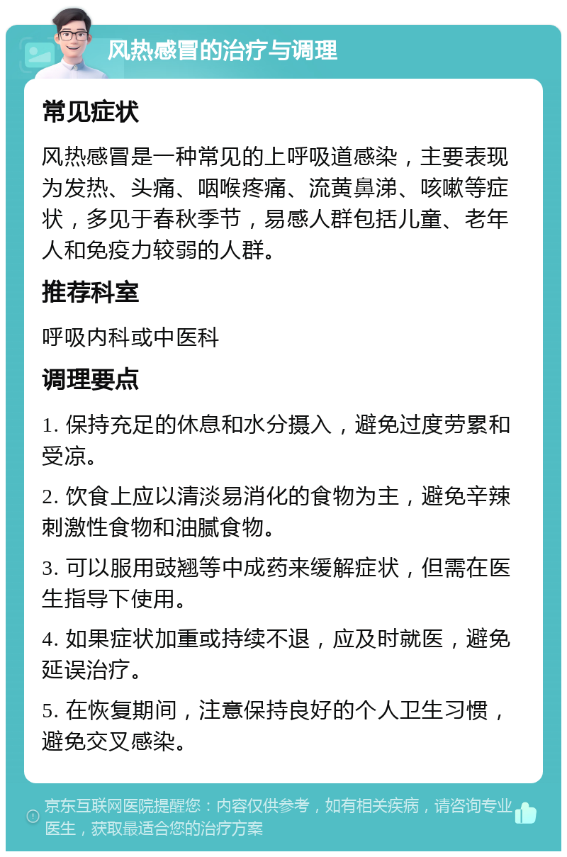 风热感冒的治疗与调理 常见症状 风热感冒是一种常见的上呼吸道感染，主要表现为发热、头痛、咽喉疼痛、流黄鼻涕、咳嗽等症状，多见于春秋季节，易感人群包括儿童、老年人和免疫力较弱的人群。 推荐科室 呼吸内科或中医科 调理要点 1. 保持充足的休息和水分摄入，避免过度劳累和受凉。 2. 饮食上应以清淡易消化的食物为主，避免辛辣刺激性食物和油腻食物。 3. 可以服用豉翘等中成药来缓解症状，但需在医生指导下使用。 4. 如果症状加重或持续不退，应及时就医，避免延误治疗。 5. 在恢复期间，注意保持良好的个人卫生习惯，避免交叉感染。