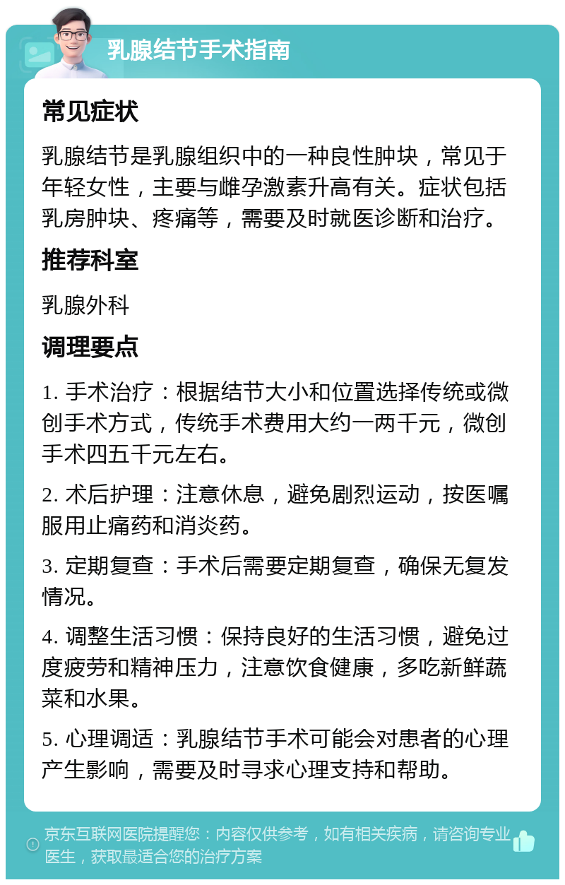 乳腺结节手术指南 常见症状 乳腺结节是乳腺组织中的一种良性肿块，常见于年轻女性，主要与雌孕激素升高有关。症状包括乳房肿块、疼痛等，需要及时就医诊断和治疗。 推荐科室 乳腺外科 调理要点 1. 手术治疗：根据结节大小和位置选择传统或微创手术方式，传统手术费用大约一两千元，微创手术四五千元左右。 2. 术后护理：注意休息，避免剧烈运动，按医嘱服用止痛药和消炎药。 3. 定期复查：手术后需要定期复查，确保无复发情况。 4. 调整生活习惯：保持良好的生活习惯，避免过度疲劳和精神压力，注意饮食健康，多吃新鲜蔬菜和水果。 5. 心理调适：乳腺结节手术可能会对患者的心理产生影响，需要及时寻求心理支持和帮助。