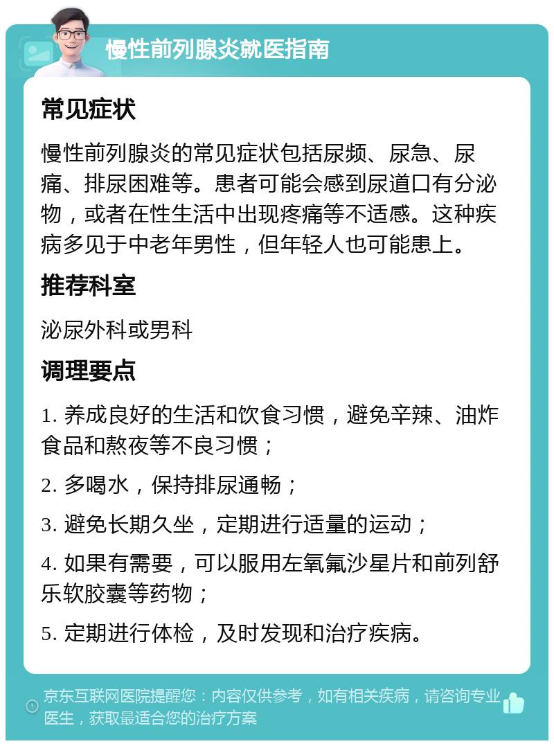 慢性前列腺炎就医指南 常见症状 慢性前列腺炎的常见症状包括尿频、尿急、尿痛、排尿困难等。患者可能会感到尿道口有分泌物，或者在性生活中出现疼痛等不适感。这种疾病多见于中老年男性，但年轻人也可能患上。 推荐科室 泌尿外科或男科 调理要点 1. 养成良好的生活和饮食习惯，避免辛辣、油炸食品和熬夜等不良习惯； 2. 多喝水，保持排尿通畅； 3. 避免长期久坐，定期进行适量的运动； 4. 如果有需要，可以服用左氧氟沙星片和前列舒乐软胶囊等药物； 5. 定期进行体检，及时发现和治疗疾病。