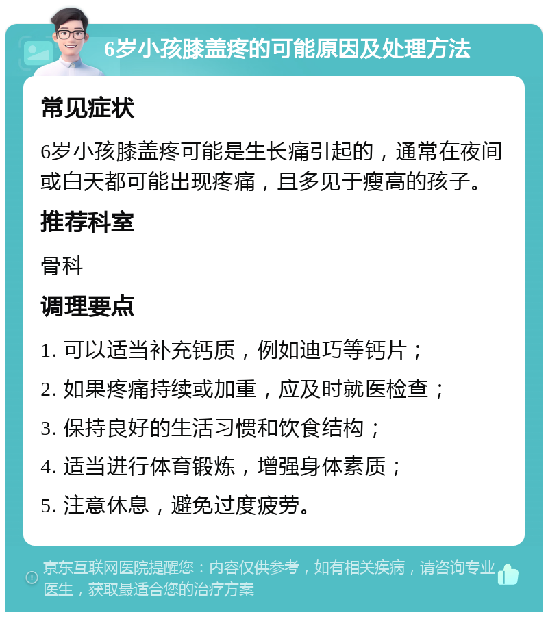 6岁小孩膝盖疼的可能原因及处理方法 常见症状 6岁小孩膝盖疼可能是生长痛引起的，通常在夜间或白天都可能出现疼痛，且多见于瘦高的孩子。 推荐科室 骨科 调理要点 1. 可以适当补充钙质，例如迪巧等钙片； 2. 如果疼痛持续或加重，应及时就医检查； 3. 保持良好的生活习惯和饮食结构； 4. 适当进行体育锻炼，增强身体素质； 5. 注意休息，避免过度疲劳。