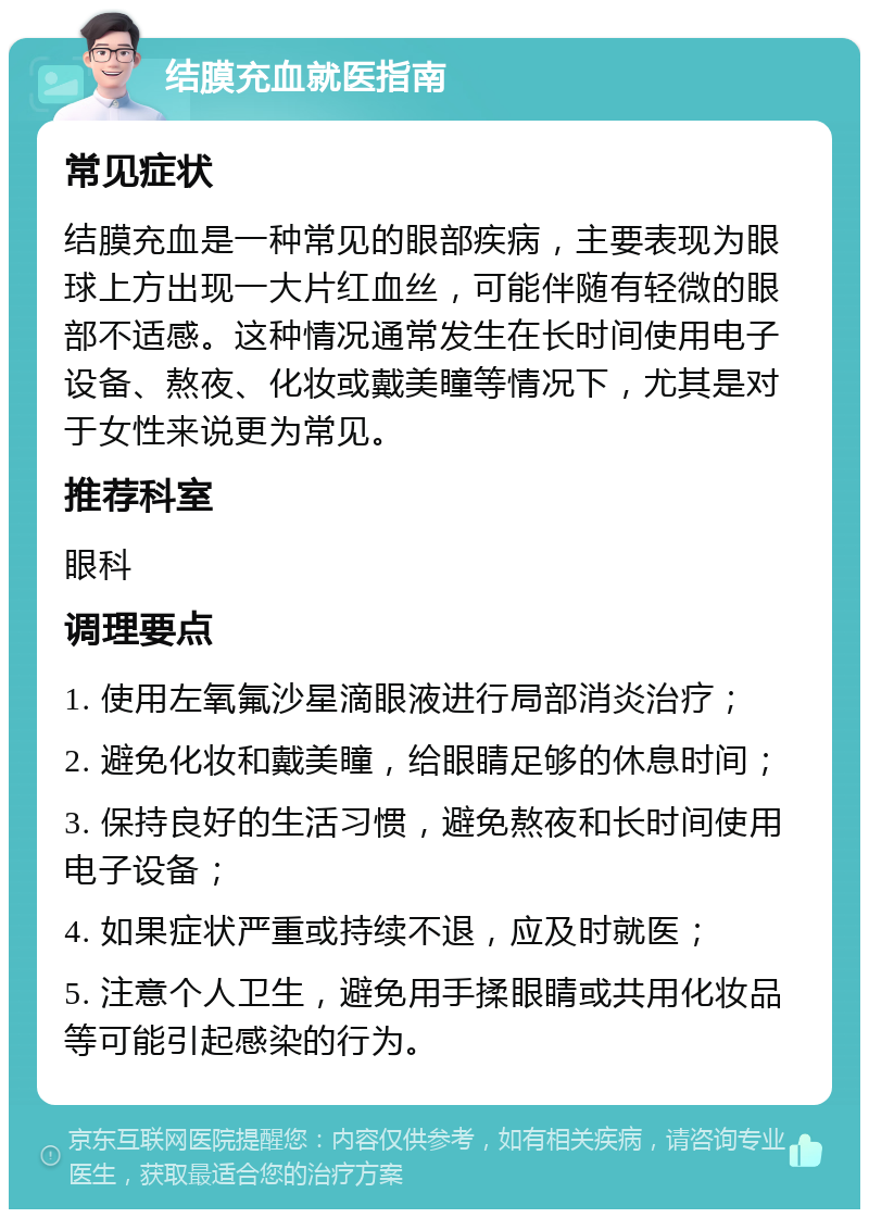 结膜充血就医指南 常见症状 结膜充血是一种常见的眼部疾病，主要表现为眼球上方出现一大片红血丝，可能伴随有轻微的眼部不适感。这种情况通常发生在长时间使用电子设备、熬夜、化妆或戴美瞳等情况下，尤其是对于女性来说更为常见。 推荐科室 眼科 调理要点 1. 使用左氧氟沙星滴眼液进行局部消炎治疗； 2. 避免化妆和戴美瞳，给眼睛足够的休息时间； 3. 保持良好的生活习惯，避免熬夜和长时间使用电子设备； 4. 如果症状严重或持续不退，应及时就医； 5. 注意个人卫生，避免用手揉眼睛或共用化妆品等可能引起感染的行为。