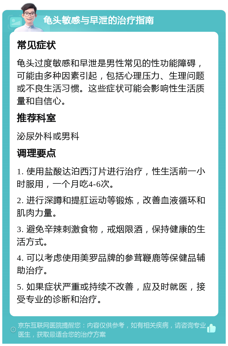 龟头敏感与早泄的治疗指南 常见症状 龟头过度敏感和早泄是男性常见的性功能障碍，可能由多种因素引起，包括心理压力、生理问题或不良生活习惯。这些症状可能会影响性生活质量和自信心。 推荐科室 泌尿外科或男科 调理要点 1. 使用盐酸达泊西汀片进行治疗，性生活前一小时服用，一个月吃4-6次。 2. 进行深蹲和提肛运动等锻炼，改善血液循环和肌肉力量。 3. 避免辛辣刺激食物，戒烟限酒，保持健康的生活方式。 4. 可以考虑使用美罗品牌的参茸鞭鹿等保健品辅助治疗。 5. 如果症状严重或持续不改善，应及时就医，接受专业的诊断和治疗。