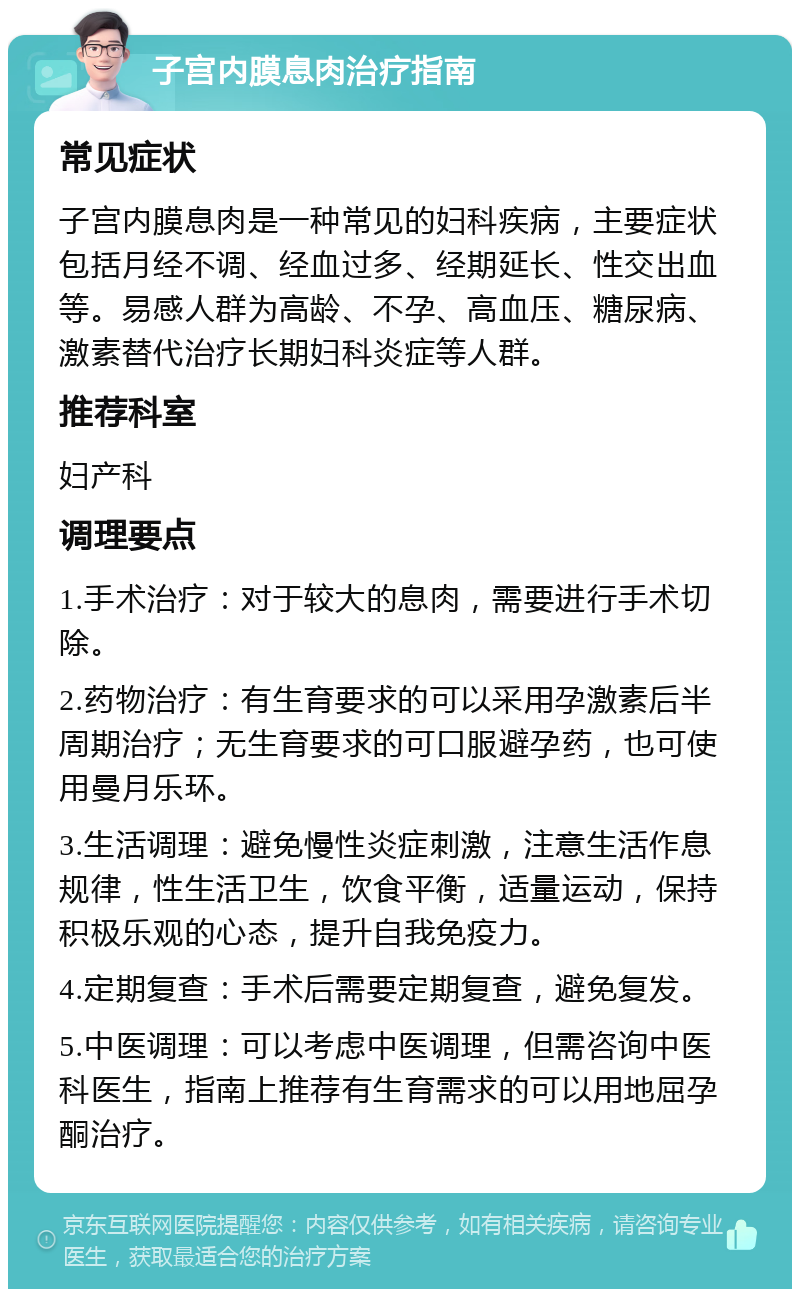 子宫内膜息肉治疗指南 常见症状 子宫内膜息肉是一种常见的妇科疾病，主要症状包括月经不调、经血过多、经期延长、性交出血等。易感人群为高龄、不孕、高血压、糖尿病、激素替代治疗长期妇科炎症等人群。 推荐科室 妇产科 调理要点 1.手术治疗：对于较大的息肉，需要进行手术切除。 2.药物治疗：有生育要求的可以采用孕激素后半周期治疗；无生育要求的可口服避孕药，也可使用曼月乐环。 3.生活调理：避免慢性炎症刺激，注意生活作息规律，性生活卫生，饮食平衡，适量运动，保持积极乐观的心态，提升自我免疫力。 4.定期复查：手术后需要定期复查，避免复发。 5.中医调理：可以考虑中医调理，但需咨询中医科医生，指南上推荐有生育需求的可以用地屈孕酮治疗。