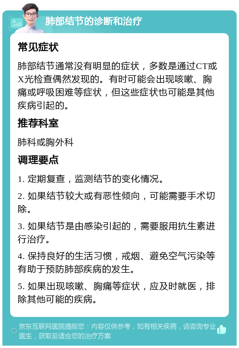 肺部结节的诊断和治疗 常见症状 肺部结节通常没有明显的症状，多数是通过CT或X光检查偶然发现的。有时可能会出现咳嗽、胸痛或呼吸困难等症状，但这些症状也可能是其他疾病引起的。 推荐科室 肺科或胸外科 调理要点 1. 定期复查，监测结节的变化情况。 2. 如果结节较大或有恶性倾向，可能需要手术切除。 3. 如果结节是由感染引起的，需要服用抗生素进行治疗。 4. 保持良好的生活习惯，戒烟、避免空气污染等有助于预防肺部疾病的发生。 5. 如果出现咳嗽、胸痛等症状，应及时就医，排除其他可能的疾病。