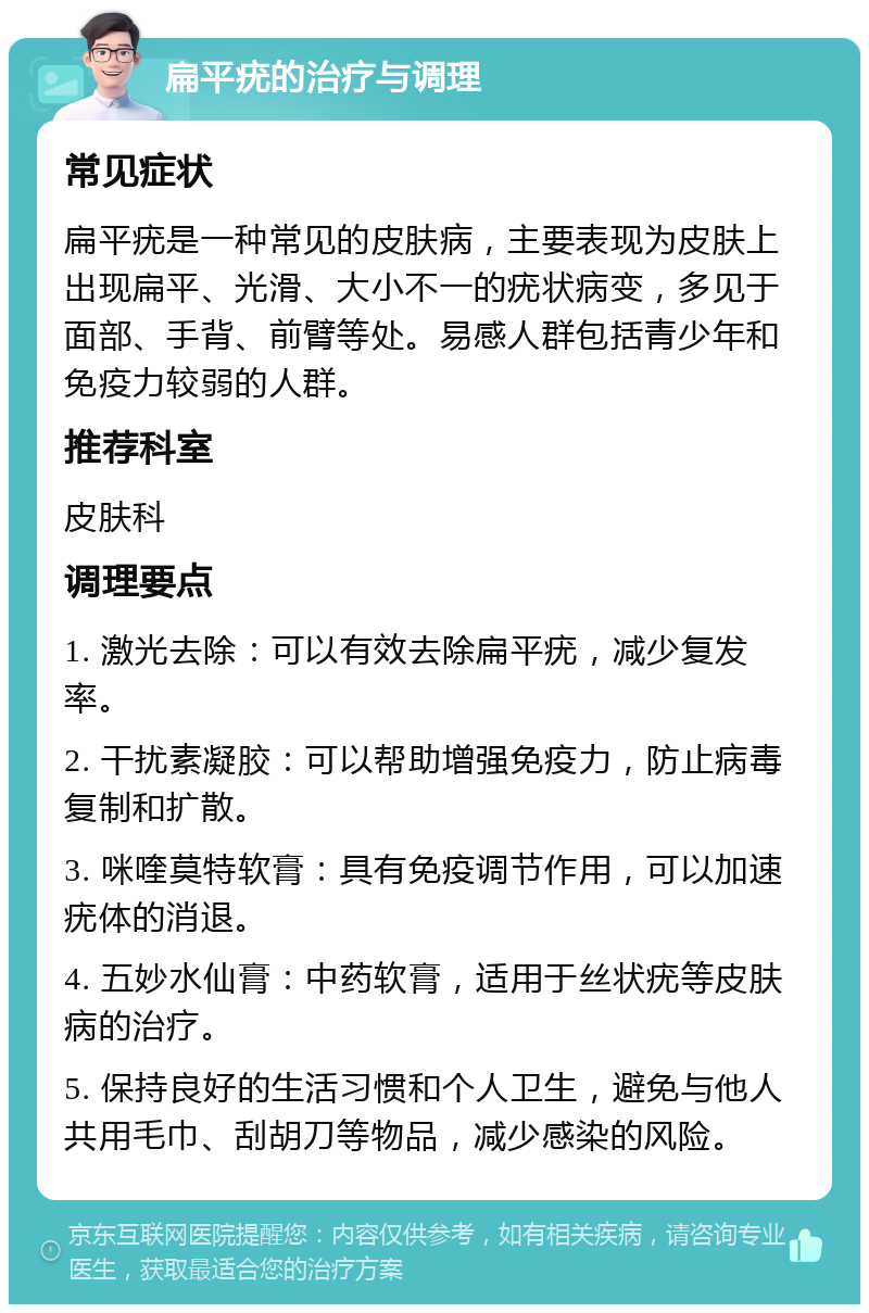 扁平疣的治疗与调理 常见症状 扁平疣是一种常见的皮肤病，主要表现为皮肤上出现扁平、光滑、大小不一的疣状病变，多见于面部、手背、前臂等处。易感人群包括青少年和免疫力较弱的人群。 推荐科室 皮肤科 调理要点 1. 激光去除：可以有效去除扁平疣，减少复发率。 2. 干扰素凝胶：可以帮助增强免疫力，防止病毒复制和扩散。 3. 咪喹莫特软膏：具有免疫调节作用，可以加速疣体的消退。 4. 五妙水仙膏：中药软膏，适用于丝状疣等皮肤病的治疗。 5. 保持良好的生活习惯和个人卫生，避免与他人共用毛巾、刮胡刀等物品，减少感染的风险。