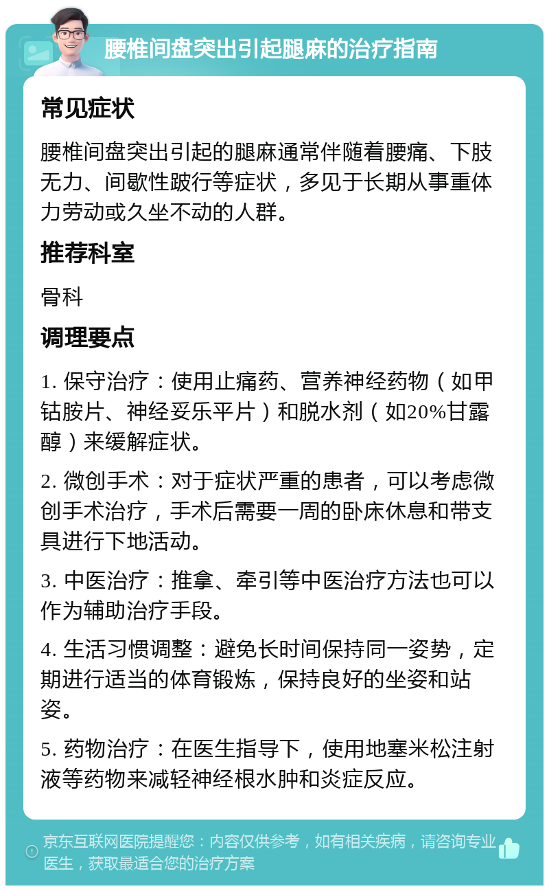 腰椎间盘突出引起腿麻的治疗指南 常见症状 腰椎间盘突出引起的腿麻通常伴随着腰痛、下肢无力、间歇性跛行等症状，多见于长期从事重体力劳动或久坐不动的人群。 推荐科室 骨科 调理要点 1. 保守治疗：使用止痛药、营养神经药物（如甲钴胺片、神经妥乐平片）和脱水剂（如20%甘露醇）来缓解症状。 2. 微创手术：对于症状严重的患者，可以考虑微创手术治疗，手术后需要一周的卧床休息和带支具进行下地活动。 3. 中医治疗：推拿、牵引等中医治疗方法也可以作为辅助治疗手段。 4. 生活习惯调整：避免长时间保持同一姿势，定期进行适当的体育锻炼，保持良好的坐姿和站姿。 5. 药物治疗：在医生指导下，使用地塞米松注射液等药物来减轻神经根水肿和炎症反应。