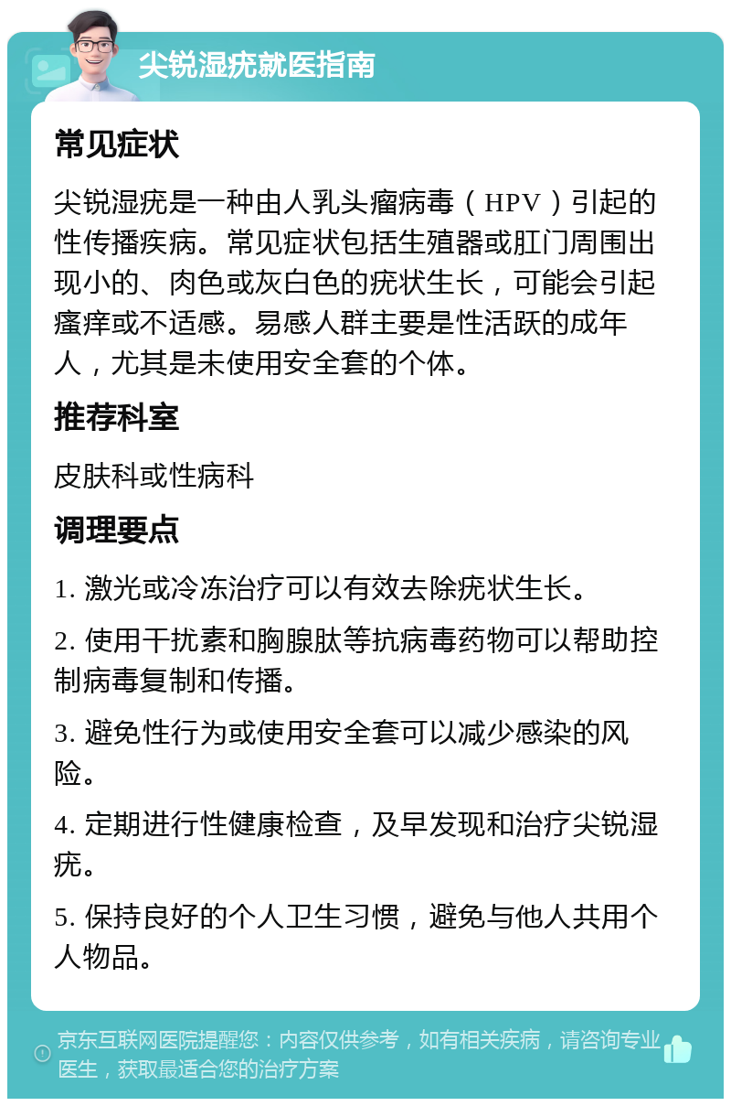 尖锐湿疣就医指南 常见症状 尖锐湿疣是一种由人乳头瘤病毒（HPV）引起的性传播疾病。常见症状包括生殖器或肛门周围出现小的、肉色或灰白色的疣状生长，可能会引起瘙痒或不适感。易感人群主要是性活跃的成年人，尤其是未使用安全套的个体。 推荐科室 皮肤科或性病科 调理要点 1. 激光或冷冻治疗可以有效去除疣状生长。 2. 使用干扰素和胸腺肽等抗病毒药物可以帮助控制病毒复制和传播。 3. 避免性行为或使用安全套可以减少感染的风险。 4. 定期进行性健康检查，及早发现和治疗尖锐湿疣。 5. 保持良好的个人卫生习惯，避免与他人共用个人物品。