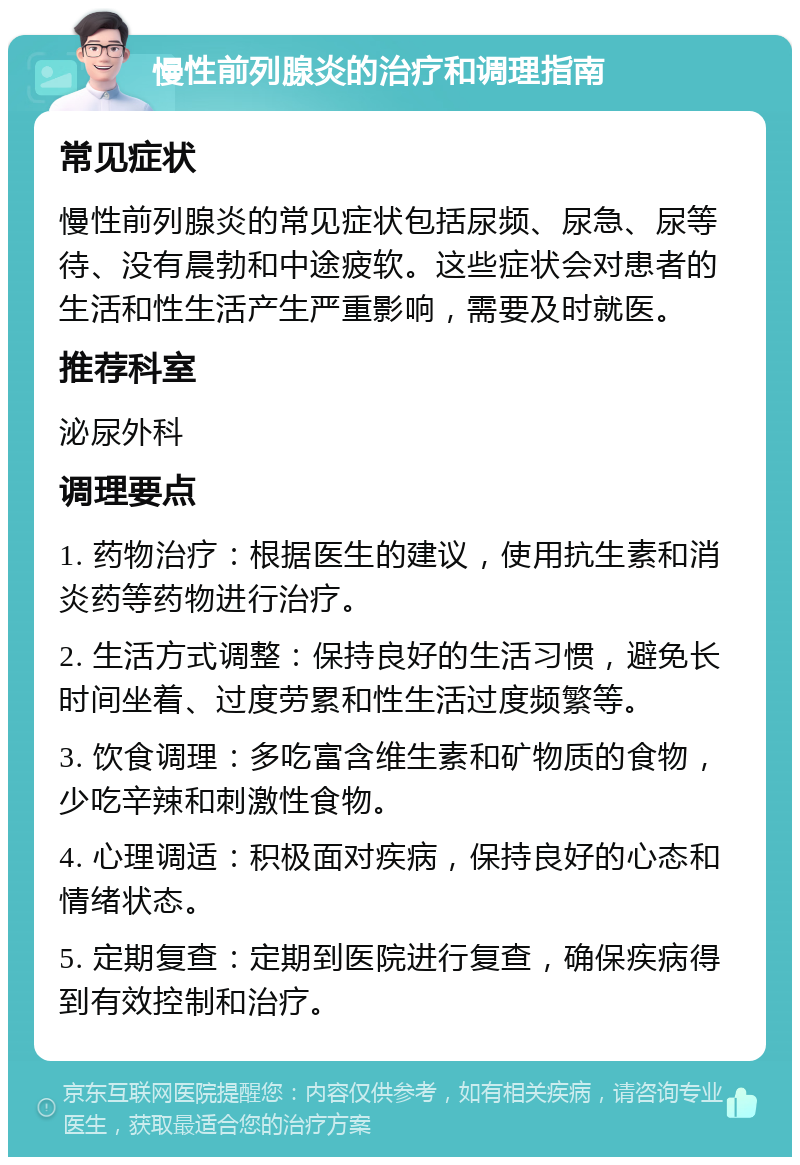 慢性前列腺炎的治疗和调理指南 常见症状 慢性前列腺炎的常见症状包括尿频、尿急、尿等待、没有晨勃和中途疲软。这些症状会对患者的生活和性生活产生严重影响，需要及时就医。 推荐科室 泌尿外科 调理要点 1. 药物治疗：根据医生的建议，使用抗生素和消炎药等药物进行治疗。 2. 生活方式调整：保持良好的生活习惯，避免长时间坐着、过度劳累和性生活过度频繁等。 3. 饮食调理：多吃富含维生素和矿物质的食物，少吃辛辣和刺激性食物。 4. 心理调适：积极面对疾病，保持良好的心态和情绪状态。 5. 定期复查：定期到医院进行复查，确保疾病得到有效控制和治疗。