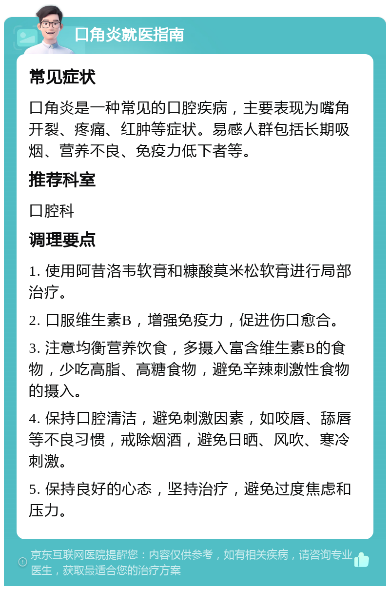 口角炎就医指南 常见症状 口角炎是一种常见的口腔疾病，主要表现为嘴角开裂、疼痛、红肿等症状。易感人群包括长期吸烟、营养不良、免疫力低下者等。 推荐科室 口腔科 调理要点 1. 使用阿昔洛韦软膏和糠酸莫米松软膏进行局部治疗。 2. 口服维生素B，增强免疫力，促进伤口愈合。 3. 注意均衡营养饮食，多摄入富含维生素B的食物，少吃高脂、高糖食物，避免辛辣刺激性食物的摄入。 4. 保持口腔清洁，避免刺激因素，如咬唇、舔唇等不良习惯，戒除烟酒，避免日晒、风吹、寒冷刺激。 5. 保持良好的心态，坚持治疗，避免过度焦虑和压力。