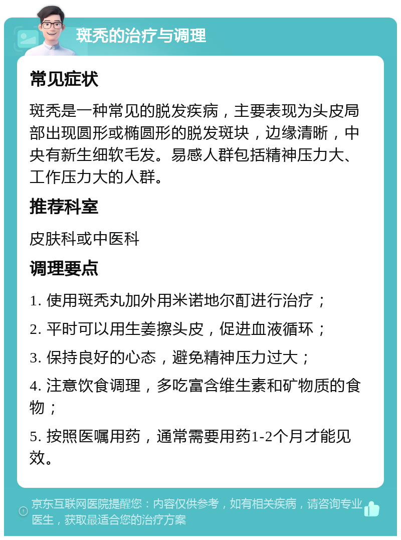 斑秃的治疗与调理 常见症状 斑秃是一种常见的脱发疾病，主要表现为头皮局部出现圆形或椭圆形的脱发斑块，边缘清晰，中央有新生细软毛发。易感人群包括精神压力大、工作压力大的人群。 推荐科室 皮肤科或中医科 调理要点 1. 使用斑秃丸加外用米诺地尔酊进行治疗； 2. 平时可以用生姜擦头皮，促进血液循环； 3. 保持良好的心态，避免精神压力过大； 4. 注意饮食调理，多吃富含维生素和矿物质的食物； 5. 按照医嘱用药，通常需要用药1-2个月才能见效。