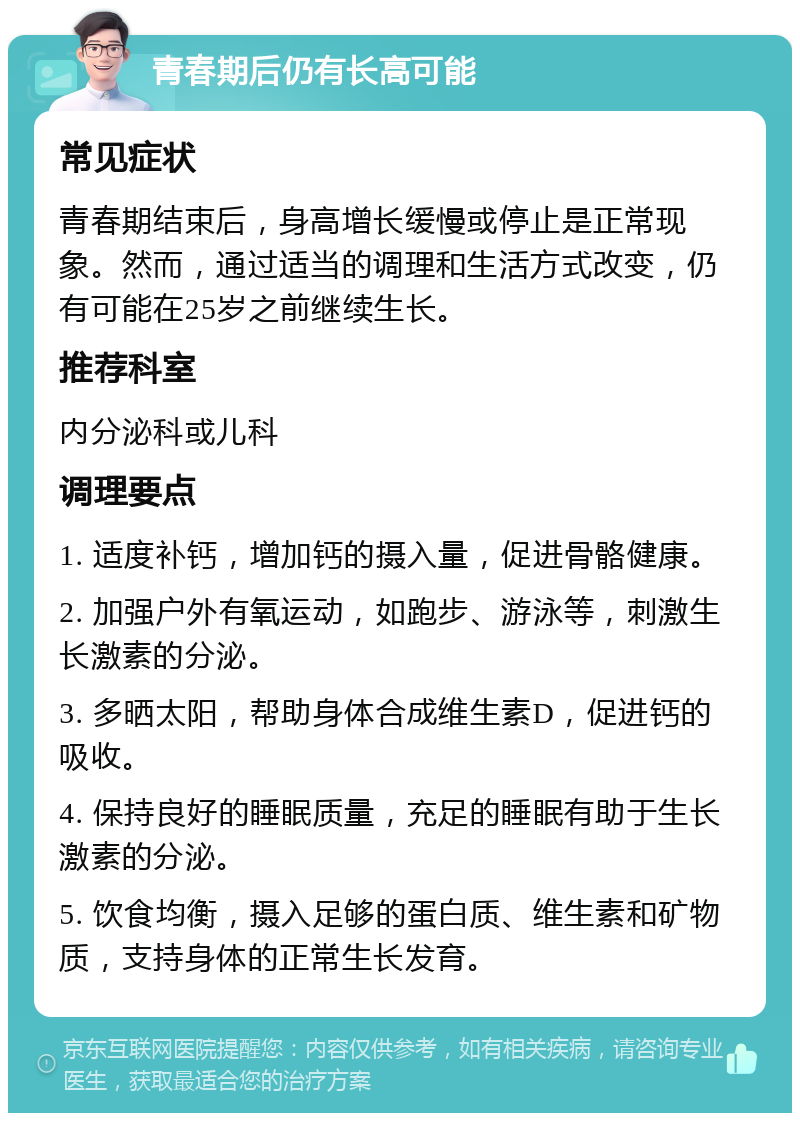 青春期后仍有长高可能 常见症状 青春期结束后，身高增长缓慢或停止是正常现象。然而，通过适当的调理和生活方式改变，仍有可能在25岁之前继续生长。 推荐科室 内分泌科或儿科 调理要点 1. 适度补钙，增加钙的摄入量，促进骨骼健康。 2. 加强户外有氧运动，如跑步、游泳等，刺激生长激素的分泌。 3. 多晒太阳，帮助身体合成维生素D，促进钙的吸收。 4. 保持良好的睡眠质量，充足的睡眠有助于生长激素的分泌。 5. 饮食均衡，摄入足够的蛋白质、维生素和矿物质，支持身体的正常生长发育。