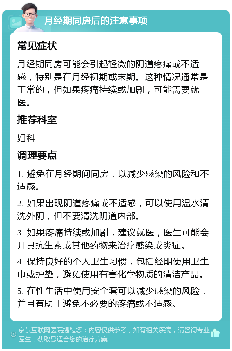 月经期同房后的注意事项 常见症状 月经期同房可能会引起轻微的阴道疼痛或不适感，特别是在月经初期或末期。这种情况通常是正常的，但如果疼痛持续或加剧，可能需要就医。 推荐科室 妇科 调理要点 1. 避免在月经期间同房，以减少感染的风险和不适感。 2. 如果出现阴道疼痛或不适感，可以使用温水清洗外阴，但不要清洗阴道内部。 3. 如果疼痛持续或加剧，建议就医，医生可能会开具抗生素或其他药物来治疗感染或炎症。 4. 保持良好的个人卫生习惯，包括经期使用卫生巾或护垫，避免使用有害化学物质的清洁产品。 5. 在性生活中使用安全套可以减少感染的风险，并且有助于避免不必要的疼痛或不适感。