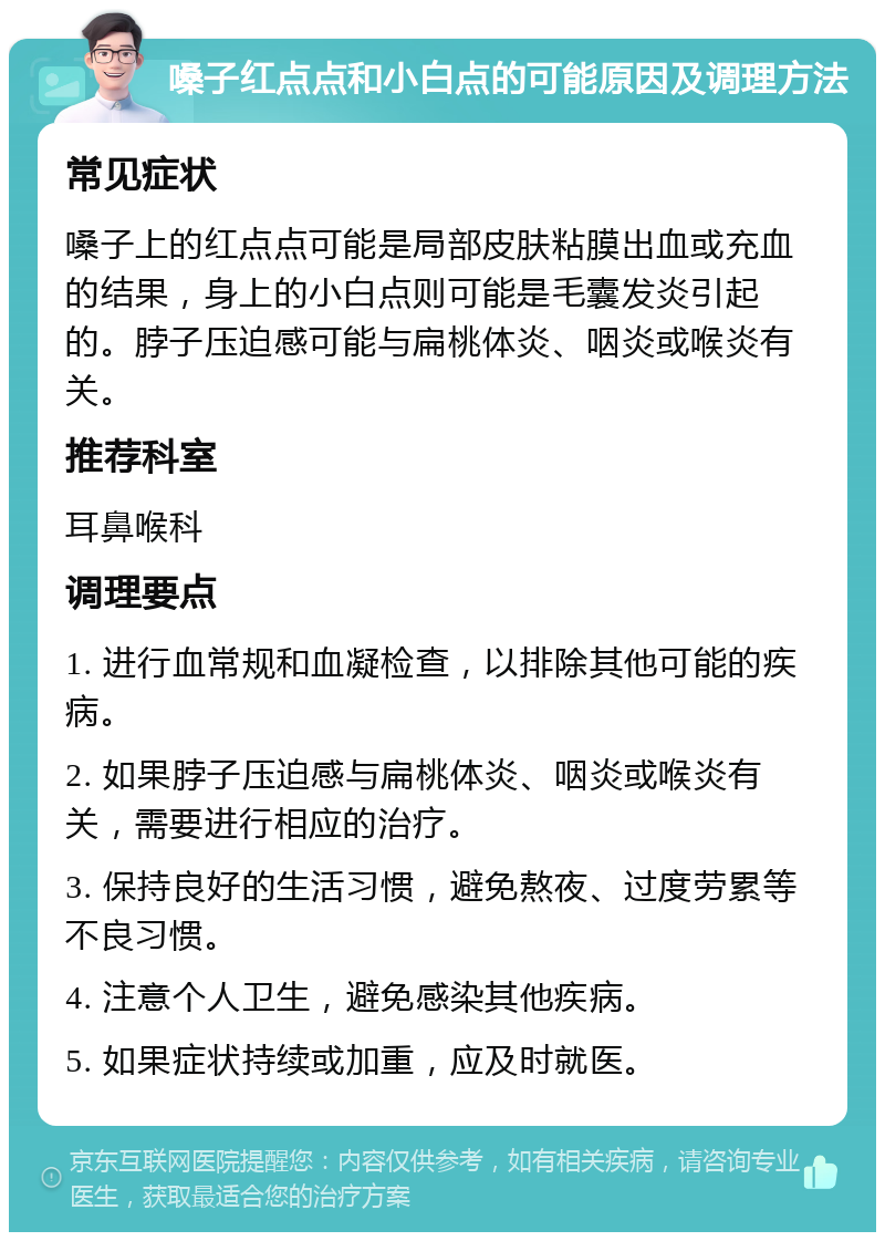 嗓子红点点和小白点的可能原因及调理方法 常见症状 嗓子上的红点点可能是局部皮肤粘膜出血或充血的结果，身上的小白点则可能是毛囊发炎引起的。脖子压迫感可能与扁桃体炎、咽炎或喉炎有关。 推荐科室 耳鼻喉科 调理要点 1. 进行血常规和血凝检查，以排除其他可能的疾病。 2. 如果脖子压迫感与扁桃体炎、咽炎或喉炎有关，需要进行相应的治疗。 3. 保持良好的生活习惯，避免熬夜、过度劳累等不良习惯。 4. 注意个人卫生，避免感染其他疾病。 5. 如果症状持续或加重，应及时就医。