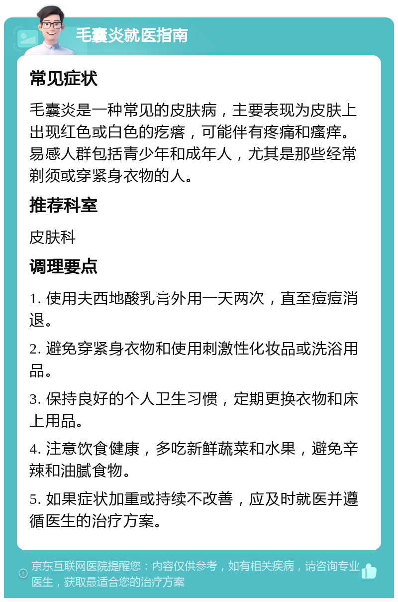 毛囊炎就医指南 常见症状 毛囊炎是一种常见的皮肤病，主要表现为皮肤上出现红色或白色的疙瘩，可能伴有疼痛和瘙痒。易感人群包括青少年和成年人，尤其是那些经常剃须或穿紧身衣物的人。 推荐科室 皮肤科 调理要点 1. 使用夫西地酸乳膏外用一天两次，直至痘痘消退。 2. 避免穿紧身衣物和使用刺激性化妆品或洗浴用品。 3. 保持良好的个人卫生习惯，定期更换衣物和床上用品。 4. 注意饮食健康，多吃新鲜蔬菜和水果，避免辛辣和油腻食物。 5. 如果症状加重或持续不改善，应及时就医并遵循医生的治疗方案。