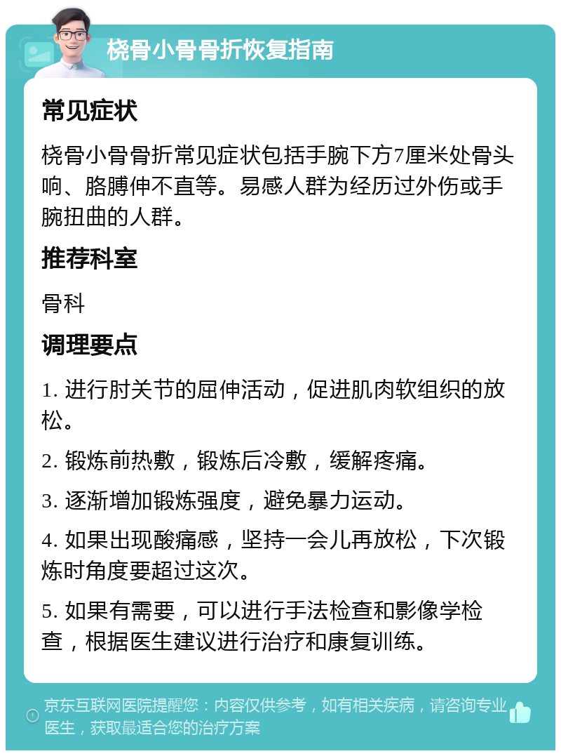 桡骨小骨骨折恢复指南 常见症状 桡骨小骨骨折常见症状包括手腕下方7厘米处骨头响、胳膊伸不直等。易感人群为经历过外伤或手腕扭曲的人群。 推荐科室 骨科 调理要点 1. 进行肘关节的屈伸活动，促进肌肉软组织的放松。 2. 锻炼前热敷，锻炼后冷敷，缓解疼痛。 3. 逐渐增加锻炼强度，避免暴力运动。 4. 如果出现酸痛感，坚持一会儿再放松，下次锻炼时角度要超过这次。 5. 如果有需要，可以进行手法检查和影像学检查，根据医生建议进行治疗和康复训练。