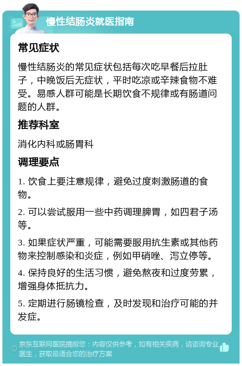 慢性结肠炎就医指南 常见症状 慢性结肠炎的常见症状包括每次吃早餐后拉肚子，中晚饭后无症状，平时吃凉或辛辣食物不难受。易感人群可能是长期饮食不规律或有肠道问题的人群。 推荐科室 消化内科或肠胃科 调理要点 1. 饮食上要注意规律，避免过度刺激肠道的食物。 2. 可以尝试服用一些中药调理脾胃，如四君子汤等。 3. 如果症状严重，可能需要服用抗生素或其他药物来控制感染和炎症，例如甲硝唑、泻立停等。 4. 保持良好的生活习惯，避免熬夜和过度劳累，增强身体抵抗力。 5. 定期进行肠镜检查，及时发现和治疗可能的并发症。