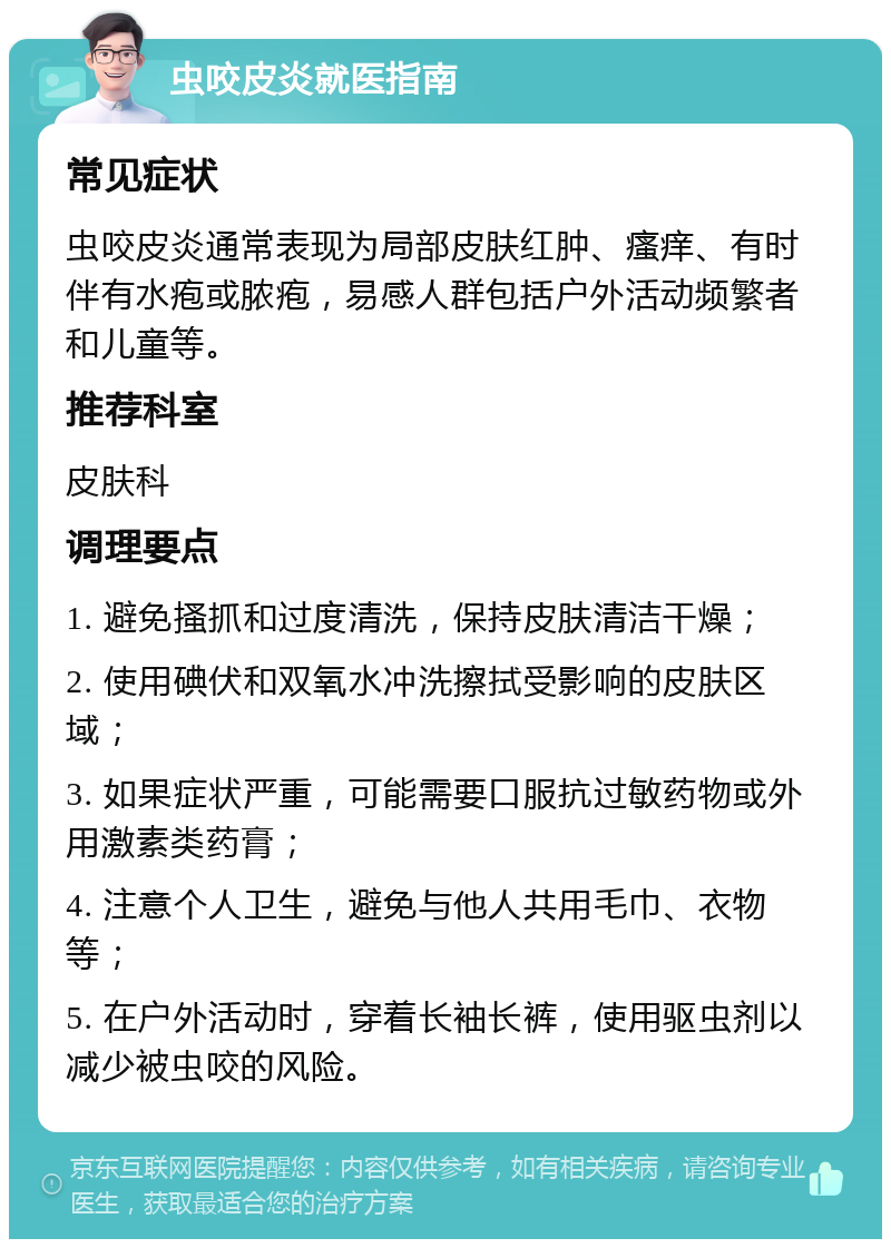 虫咬皮炎就医指南 常见症状 虫咬皮炎通常表现为局部皮肤红肿、瘙痒、有时伴有水疱或脓疱，易感人群包括户外活动频繁者和儿童等。 推荐科室 皮肤科 调理要点 1. 避免搔抓和过度清洗，保持皮肤清洁干燥； 2. 使用碘伏和双氧水冲洗擦拭受影响的皮肤区域； 3. 如果症状严重，可能需要口服抗过敏药物或外用激素类药膏； 4. 注意个人卫生，避免与他人共用毛巾、衣物等； 5. 在户外活动时，穿着长袖长裤，使用驱虫剂以减少被虫咬的风险。