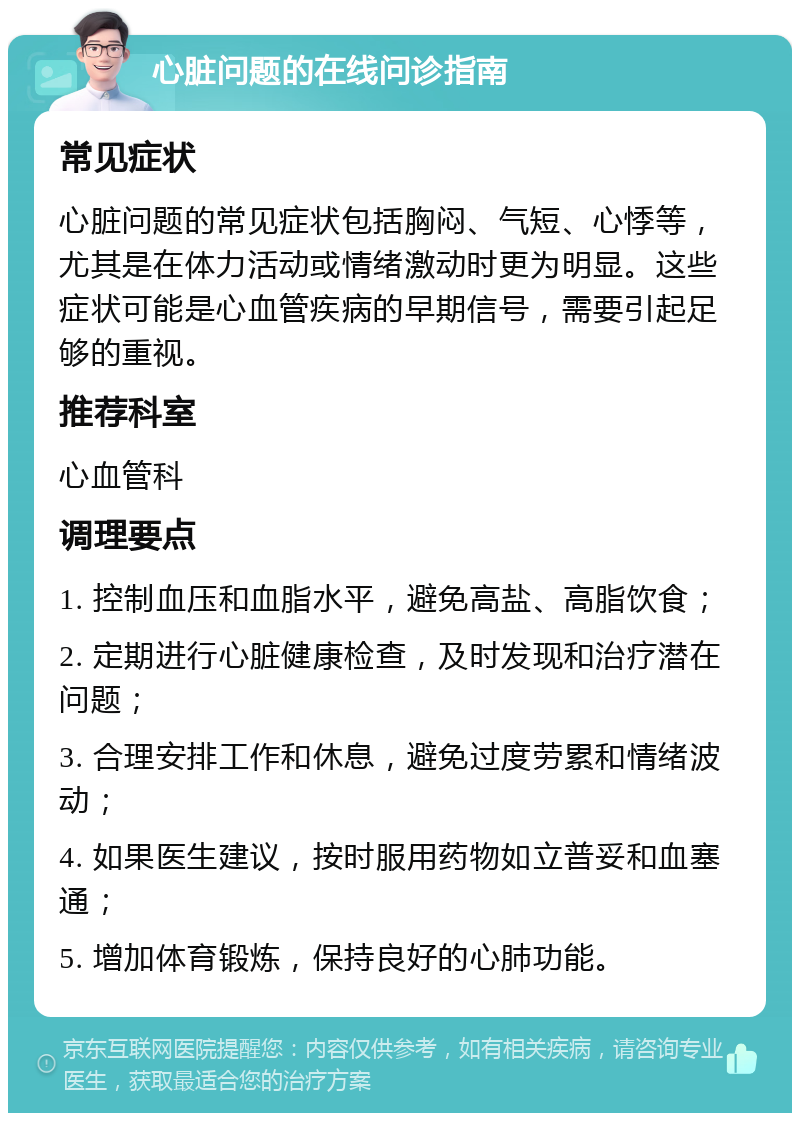 心脏问题的在线问诊指南 常见症状 心脏问题的常见症状包括胸闷、气短、心悸等，尤其是在体力活动或情绪激动时更为明显。这些症状可能是心血管疾病的早期信号，需要引起足够的重视。 推荐科室 心血管科 调理要点 1. 控制血压和血脂水平，避免高盐、高脂饮食； 2. 定期进行心脏健康检查，及时发现和治疗潜在问题； 3. 合理安排工作和休息，避免过度劳累和情绪波动； 4. 如果医生建议，按时服用药物如立普妥和血塞通； 5. 增加体育锻炼，保持良好的心肺功能。