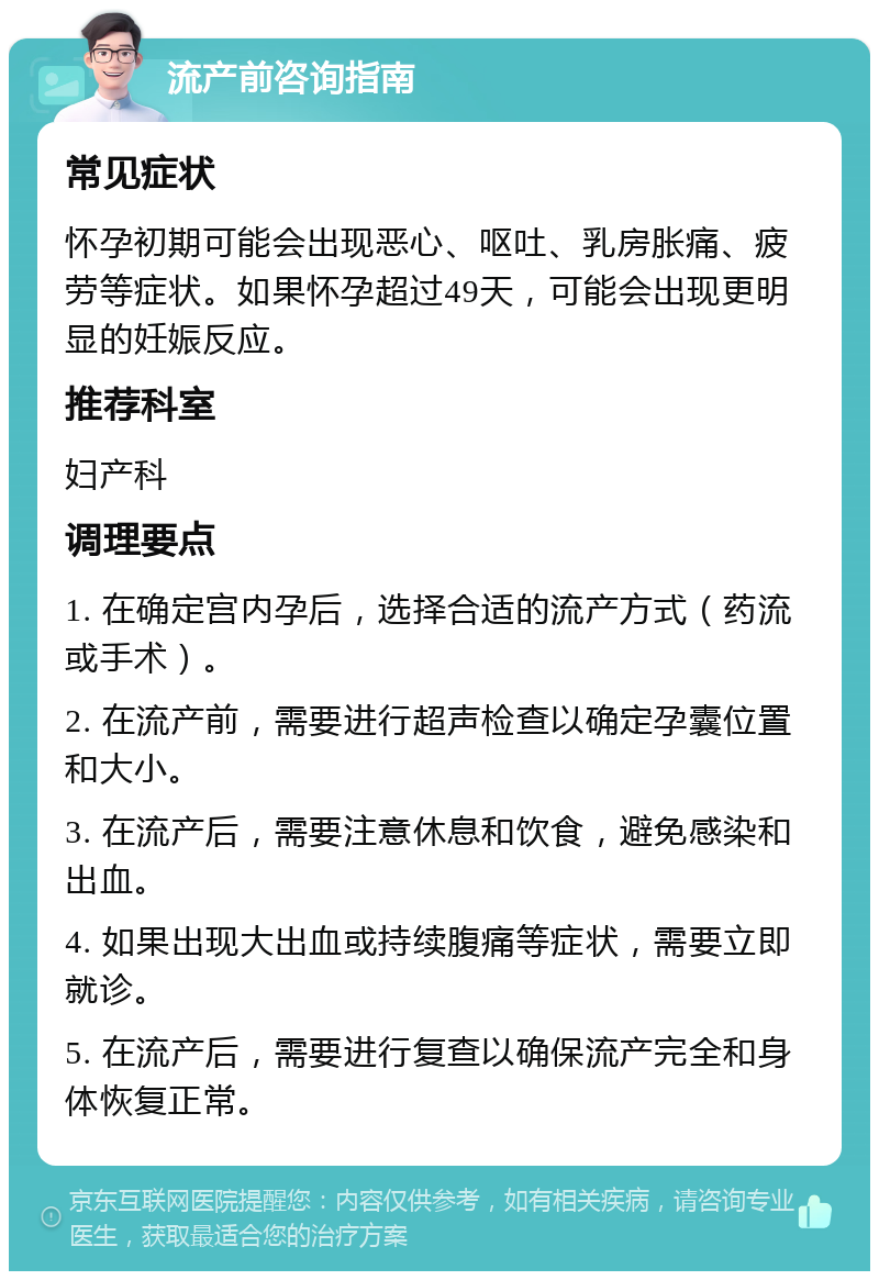 流产前咨询指南 常见症状 怀孕初期可能会出现恶心、呕吐、乳房胀痛、疲劳等症状。如果怀孕超过49天，可能会出现更明显的妊娠反应。 推荐科室 妇产科 调理要点 1. 在确定宫内孕后，选择合适的流产方式（药流或手术）。 2. 在流产前，需要进行超声检查以确定孕囊位置和大小。 3. 在流产后，需要注意休息和饮食，避免感染和出血。 4. 如果出现大出血或持续腹痛等症状，需要立即就诊。 5. 在流产后，需要进行复查以确保流产完全和身体恢复正常。