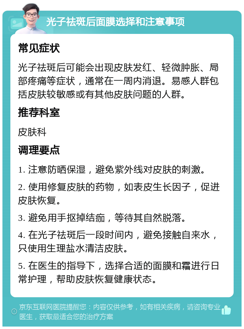 光子祛斑后面膜选择和注意事项 常见症状 光子祛斑后可能会出现皮肤发红、轻微肿胀、局部疼痛等症状，通常在一周内消退。易感人群包括皮肤较敏感或有其他皮肤问题的人群。 推荐科室 皮肤科 调理要点 1. 注意防晒保湿，避免紫外线对皮肤的刺激。 2. 使用修复皮肤的药物，如表皮生长因子，促进皮肤恢复。 3. 避免用手抠掉结痂，等待其自然脱落。 4. 在光子祛斑后一段时间内，避免接触自来水，只使用生理盐水清洁皮肤。 5. 在医生的指导下，选择合适的面膜和霜进行日常护理，帮助皮肤恢复健康状态。