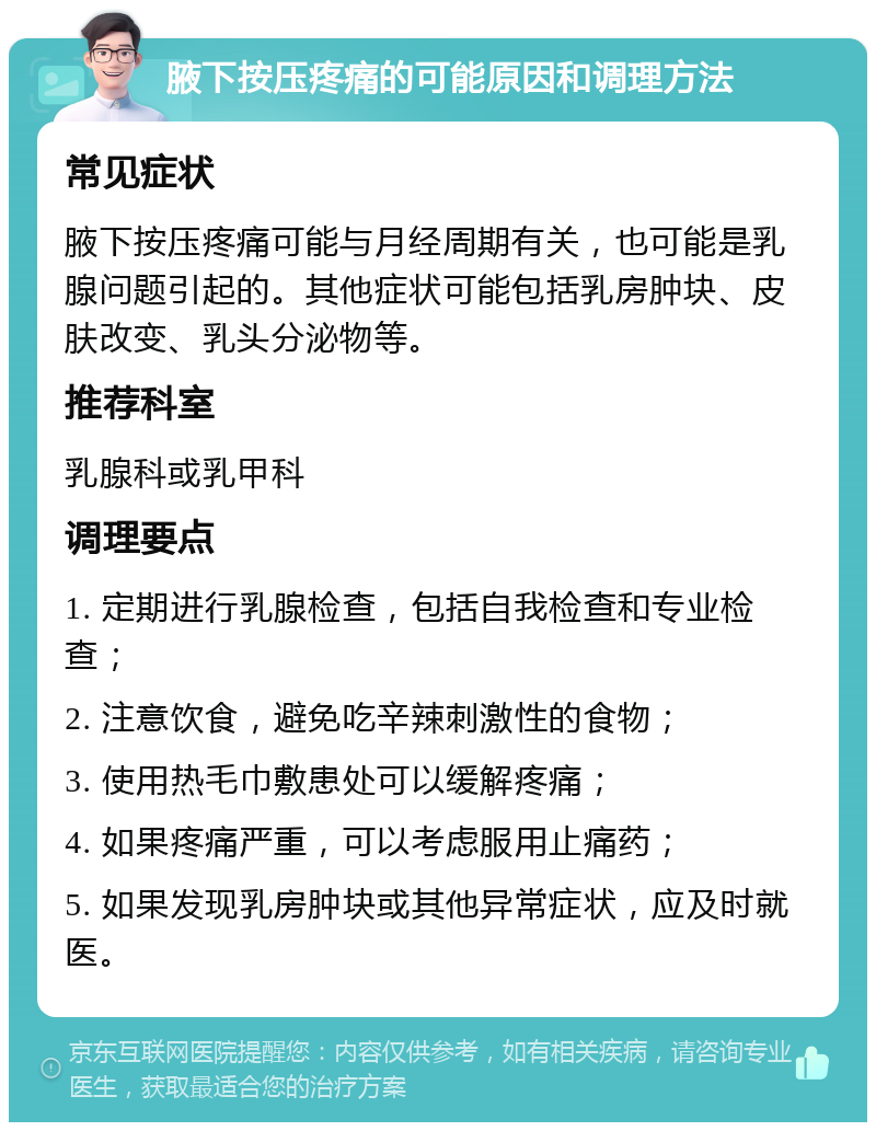 腋下按压疼痛的可能原因和调理方法 常见症状 腋下按压疼痛可能与月经周期有关，也可能是乳腺问题引起的。其他症状可能包括乳房肿块、皮肤改变、乳头分泌物等。 推荐科室 乳腺科或乳甲科 调理要点 1. 定期进行乳腺检查，包括自我检查和专业检查； 2. 注意饮食，避免吃辛辣刺激性的食物； 3. 使用热毛巾敷患处可以缓解疼痛； 4. 如果疼痛严重，可以考虑服用止痛药； 5. 如果发现乳房肿块或其他异常症状，应及时就医。